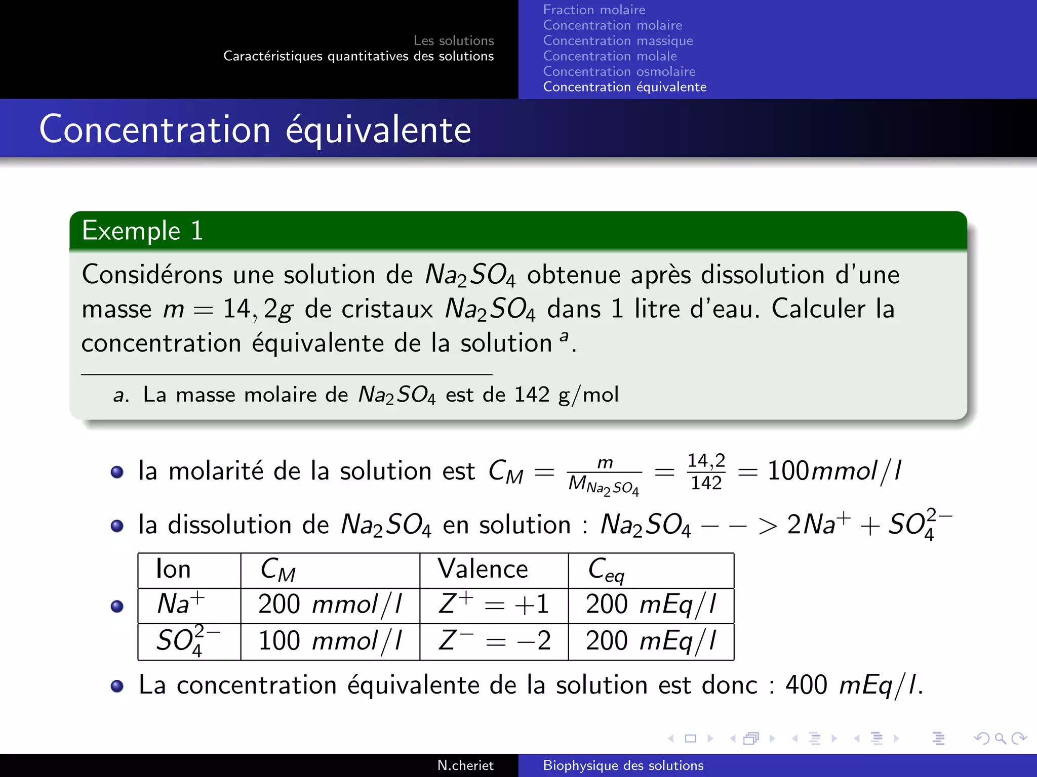 Les solutions
Caract´eristiques quantitatives des solutions
Fraction molaire
Concentration molaire
Concentration massique
Concentration molale
Concentration osmolaire
Concentration ´equivalente
Concentration ´equivalente
Exemple 1
Consid´erons une solution de Na2SO4 obtenue apr`es dissolution d’une
masse m = 14, 2g de cristaux Na2SO4 dans 1 litre d’eau. Calculer la
concentration ´equivalente de la solution a
.
a. La masse molaire de Na2SO4 est de 142 g/mol
la molarit´e de la solution est CM = m
MNa2SO4
= 14,2
142 = 100mmol/l
la dissolution de Na2SO4 en solution : Na2SO4 − − > 2Na+
+ SO2−
4
Ion CM Valence Ceq
Na+
200 mmol/l Z+
= +1 200 mEq/l
SO2−
4 100 mmol/l Z−
= −2 200 mEq/l
La concentration ´equivalente de la solution est donc : 400 mEq/l.
N.cheriet Biophysique des solutions
 