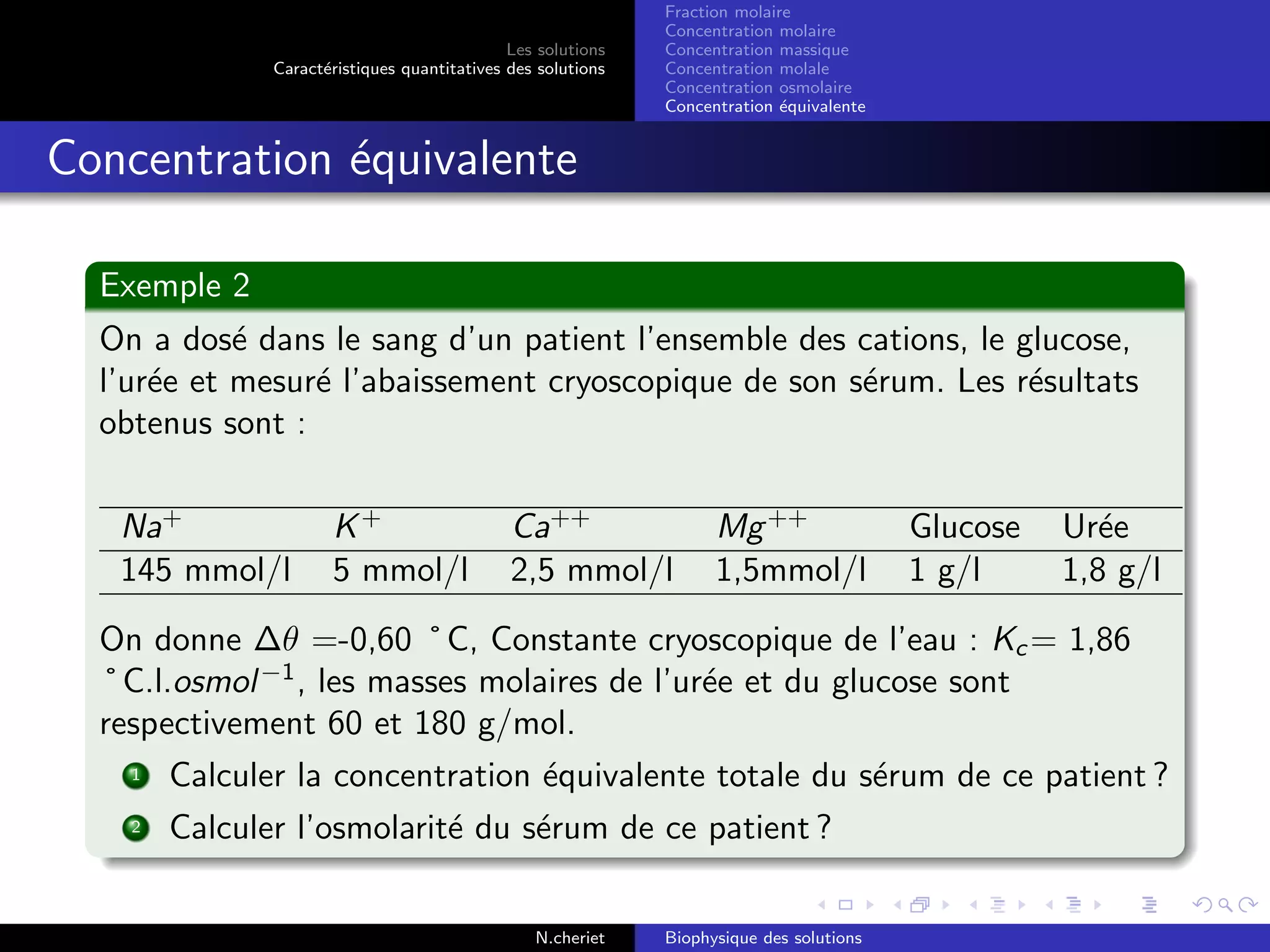 Les solutions
Caract´eristiques quantitatives des solutions
Fraction molaire
Concentration molaire
Concentration massique
Concentration molale
Concentration osmolaire
Concentration ´equivalente
Concentration ´equivalente
Exemple 2
On a dos´e dans le sang d’un patient l’ensemble des cations, le glucose,
l’ur´ee et mesur´e l’abaissement cryoscopique de son s´erum. Les r´esultats
obtenus sont :
Na+
K+
Ca++
Mg++
Glucose Ur´ee
145 mmol/l 5 mmol/l 2,5 mmol/l 1,5mmol/l 1 g/l 1,8 g/l
On donne ∆θ =-0,60 ˚C, Constante cryoscopique de l’eau : Kc = 1,86
˚C.l.osmol−1
, les masses molaires de l’ur´ee et du glucose sont
respectivement 60 et 180 g/mol.
1 Calculer la concentration ´equivalente totale du s´erum de ce patient ?
2 Calculer l’osmolarit´e du s´erum de ce patient ?
N.cheriet Biophysique des solutions
 
