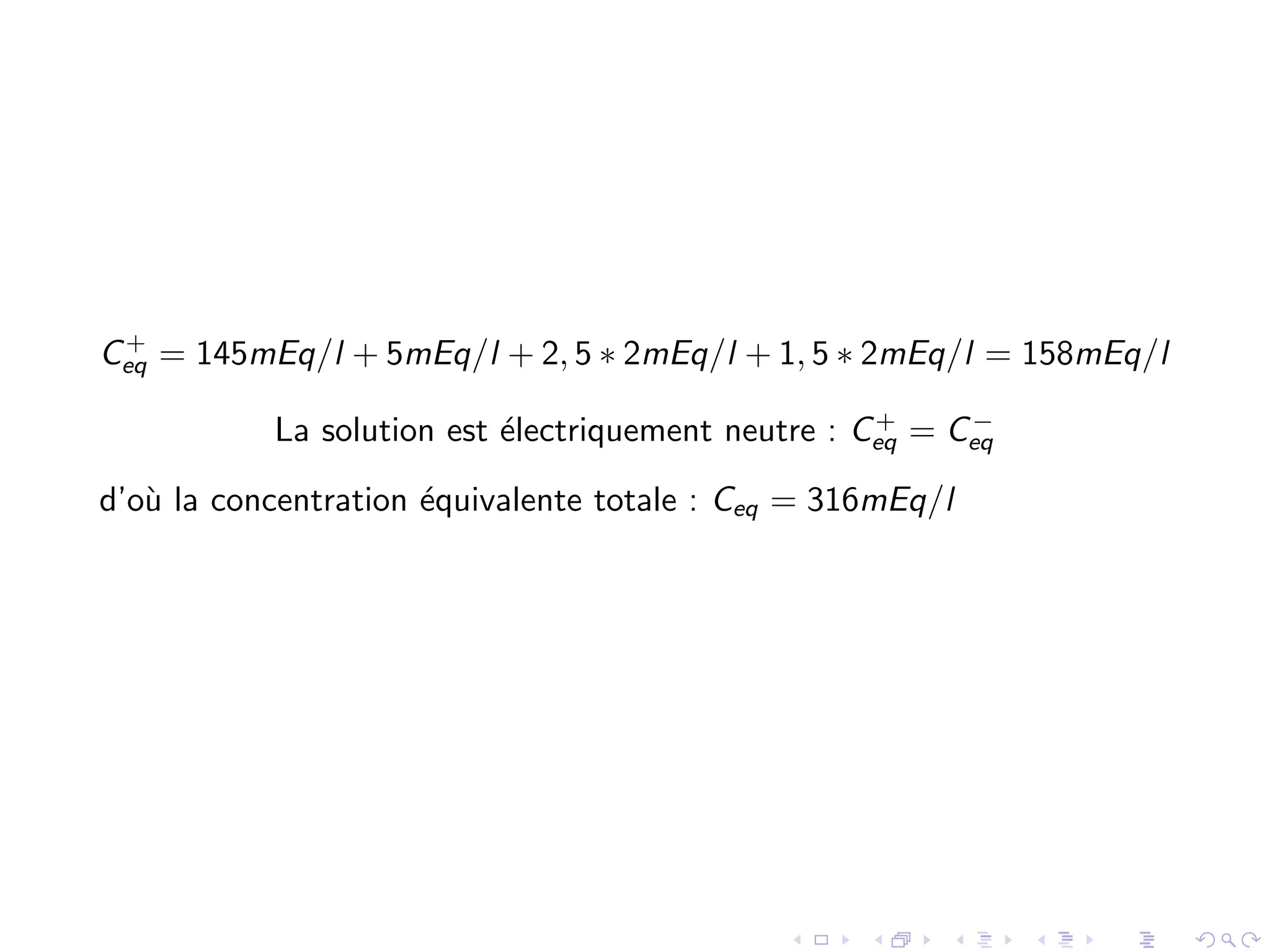 C+
eq = 145mEq/l + 5mEq/l + 2, 5 ∗ 2mEq/l + 1, 5 ∗ 2mEq/l = 158mEq/l
La solution est ´electriquement neutre : C+
eq = C−
eq
d’o`u la concentration ´equivalente totale : Ceq = 316mEq/l
 