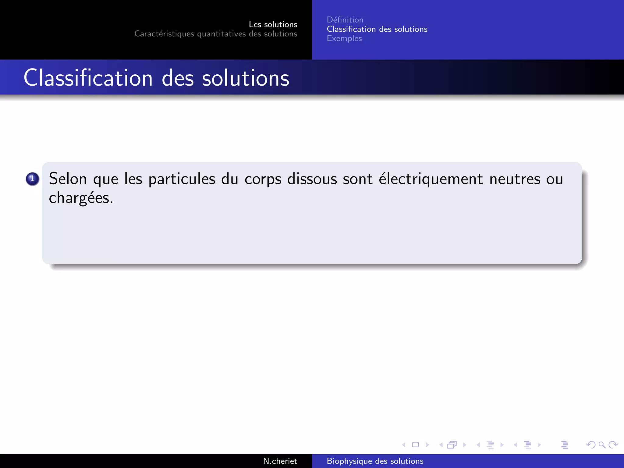 Les solutions
Caract´eristiques quantitatives des solutions
D´eﬁnition
Classiﬁcation des solutions
Exemples
Classiﬁcation des solutions
1 Selon que les particules du corps dissous sont ´electriquement neutres ou
charg´ees.
N.cheriet Biophysique des solutions
 