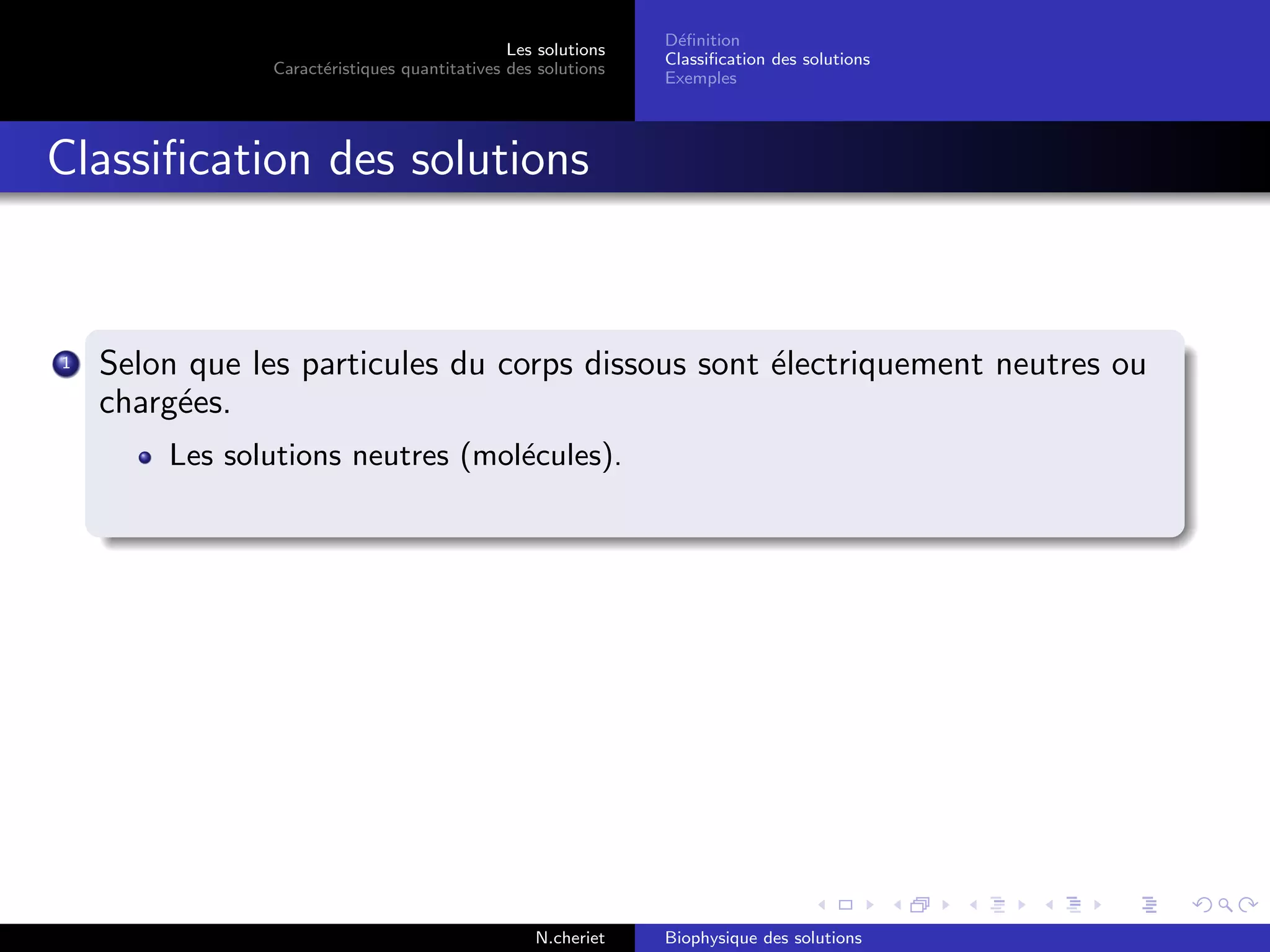 Les solutions
Caract´eristiques quantitatives des solutions
D´eﬁnition
Classiﬁcation des solutions
Exemples
Classiﬁcation des solutions
1 Selon que les particules du corps dissous sont ´electriquement neutres ou
charg´ees.
Les solutions neutres (mol´ecules).
N.cheriet Biophysique des solutions
 