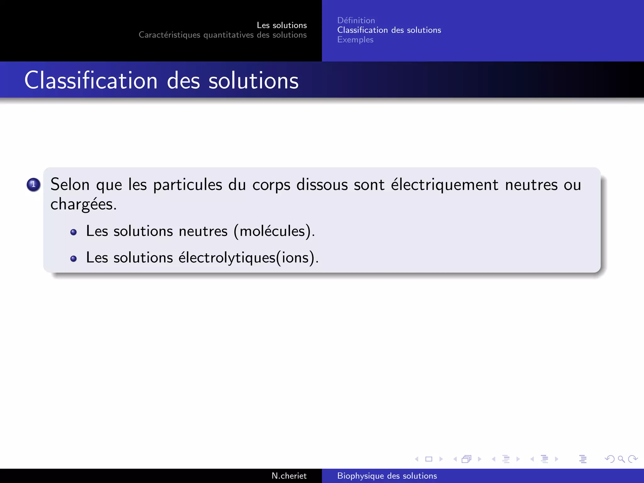 Les solutions
Caract´eristiques quantitatives des solutions
D´eﬁnition
Classiﬁcation des solutions
Exemples
Classiﬁcation des solutions
1 Selon que les particules du corps dissous sont ´electriquement neutres ou
charg´ees.
Les solutions neutres (mol´ecules).
Les solutions ´electrolytiques(ions).
N.cheriet Biophysique des solutions
 