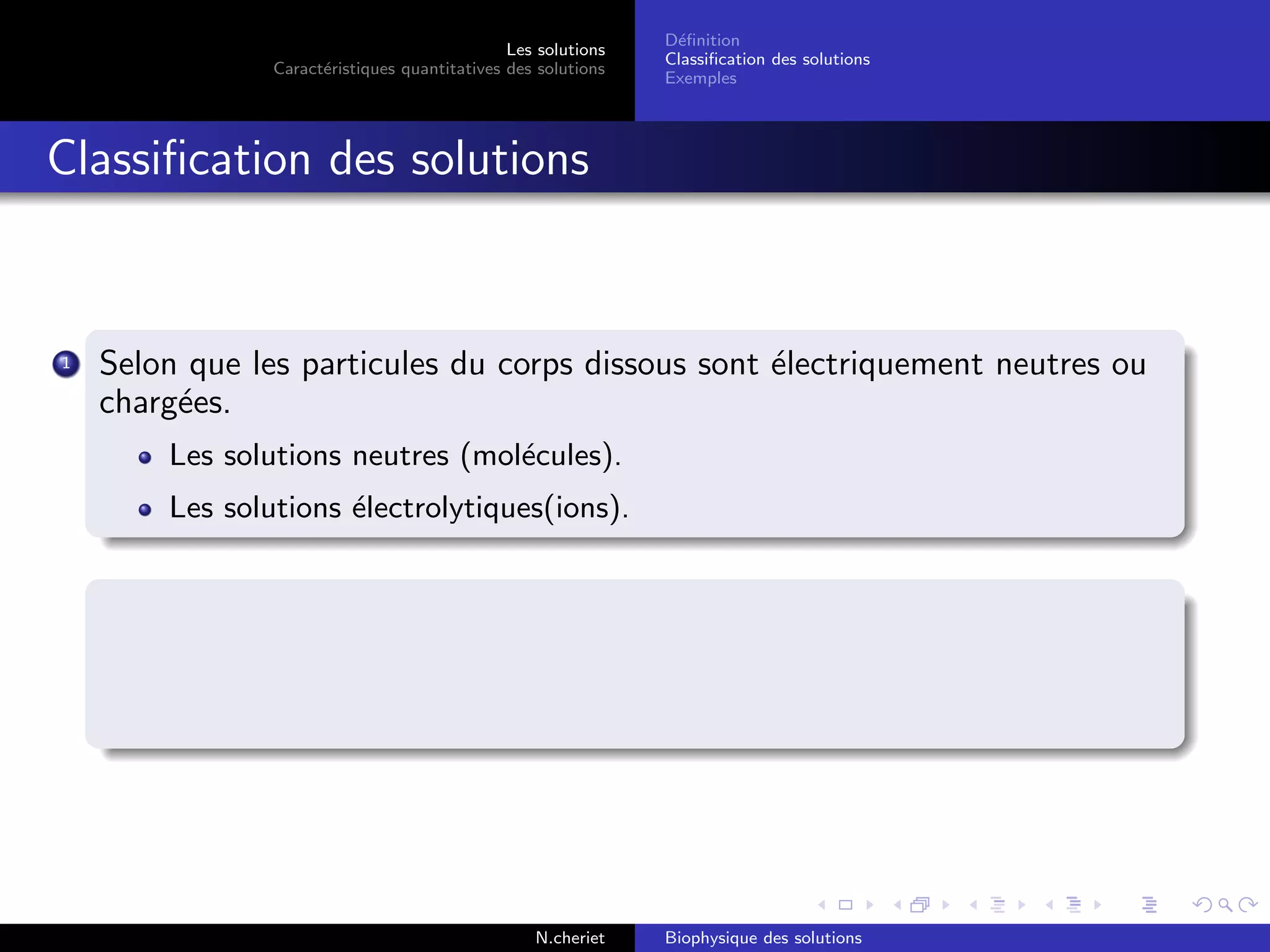 Les solutions
Caract´eristiques quantitatives des solutions
D´eﬁnition
Classiﬁcation des solutions
Exemples
Classiﬁcation des solutions
1 Selon que les particules du corps dissous sont ´electriquement neutres ou
charg´ees.
Les solutions neutres (mol´ecules).
Les solutions ´electrolytiques(ions).
N.cheriet Biophysique des solutions
 