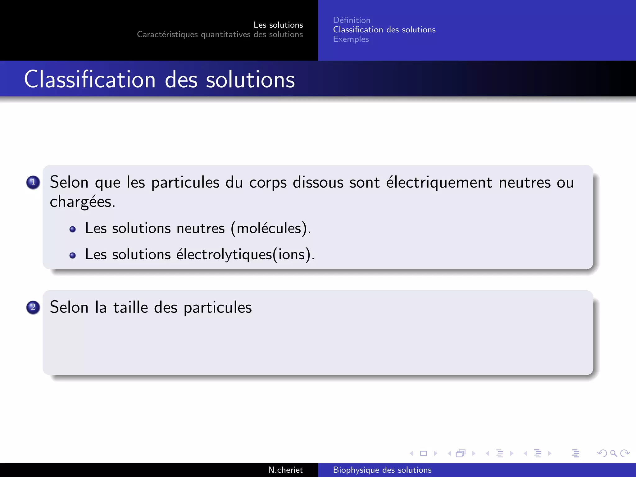 Les solutions
Caract´eristiques quantitatives des solutions
D´eﬁnition
Classiﬁcation des solutions
Exemples
Classiﬁcation des solutions
1 Selon que les particules du corps dissous sont ´electriquement neutres ou
charg´ees.
Les solutions neutres (mol´ecules).
Les solutions ´electrolytiques(ions).
2 Selon la taille des particules
N.cheriet Biophysique des solutions
 