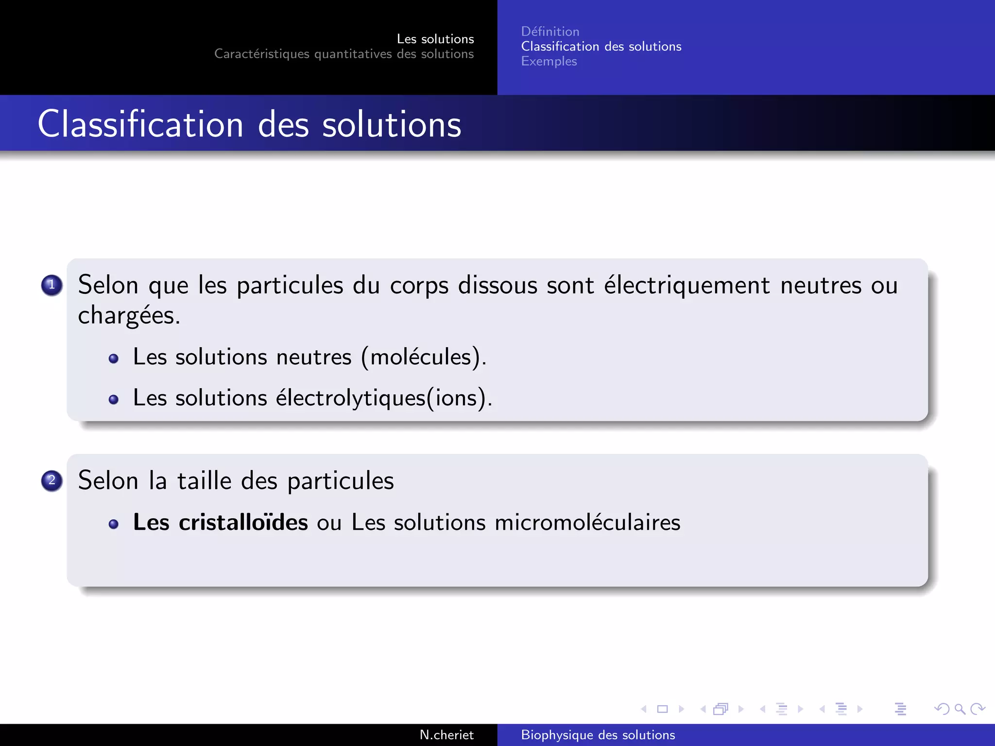 Les solutions
Caract´eristiques quantitatives des solutions
D´eﬁnition
Classiﬁcation des solutions
Exemples
Classiﬁcation des solutions
1 Selon que les particules du corps dissous sont ´electriquement neutres ou
charg´ees.
Les solutions neutres (mol´ecules).
Les solutions ´electrolytiques(ions).
2 Selon la taille des particules
Les cristallo¨ıdes ou Les solutions micromol´eculaires
N.cheriet Biophysique des solutions
 