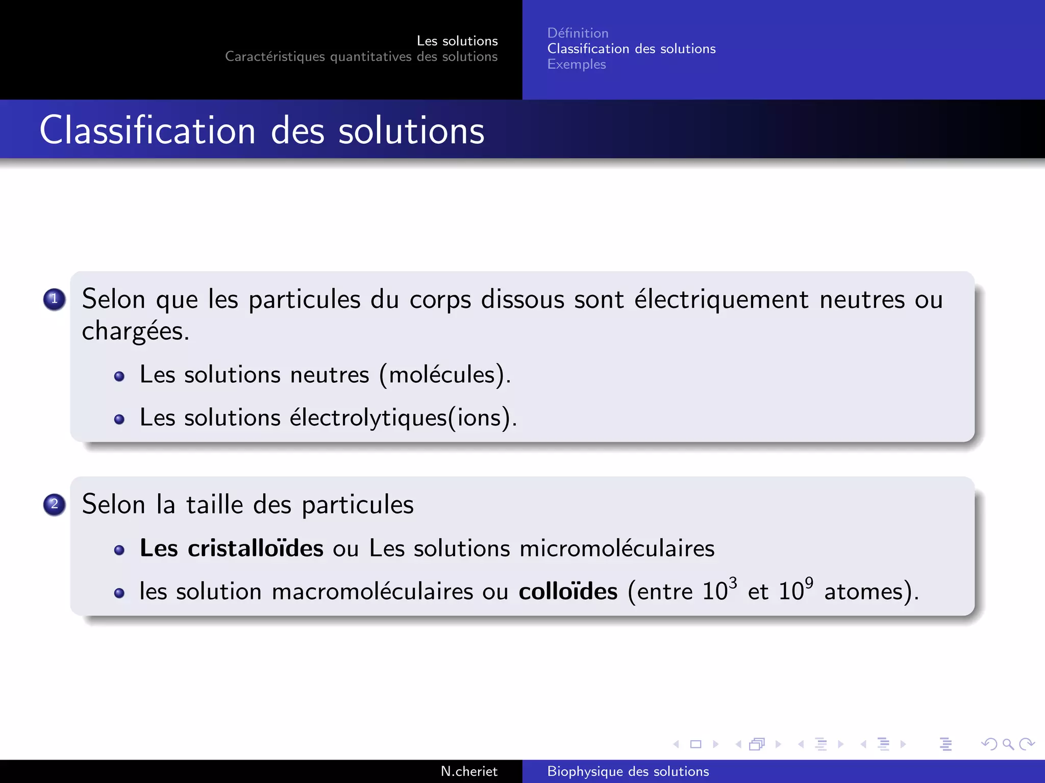 Les solutions
Caract´eristiques quantitatives des solutions
D´eﬁnition
Classiﬁcation des solutions
Exemples
Classiﬁcation des solutions
1 Selon que les particules du corps dissous sont ´electriquement neutres ou
charg´ees.
Les solutions neutres (mol´ecules).
Les solutions ´electrolytiques(ions).
2 Selon la taille des particules
Les cristallo¨ıdes ou Les solutions micromol´eculaires
les solution macromol´eculaires ou collo¨ıdes (entre 103
et 109
atomes).
N.cheriet Biophysique des solutions
 