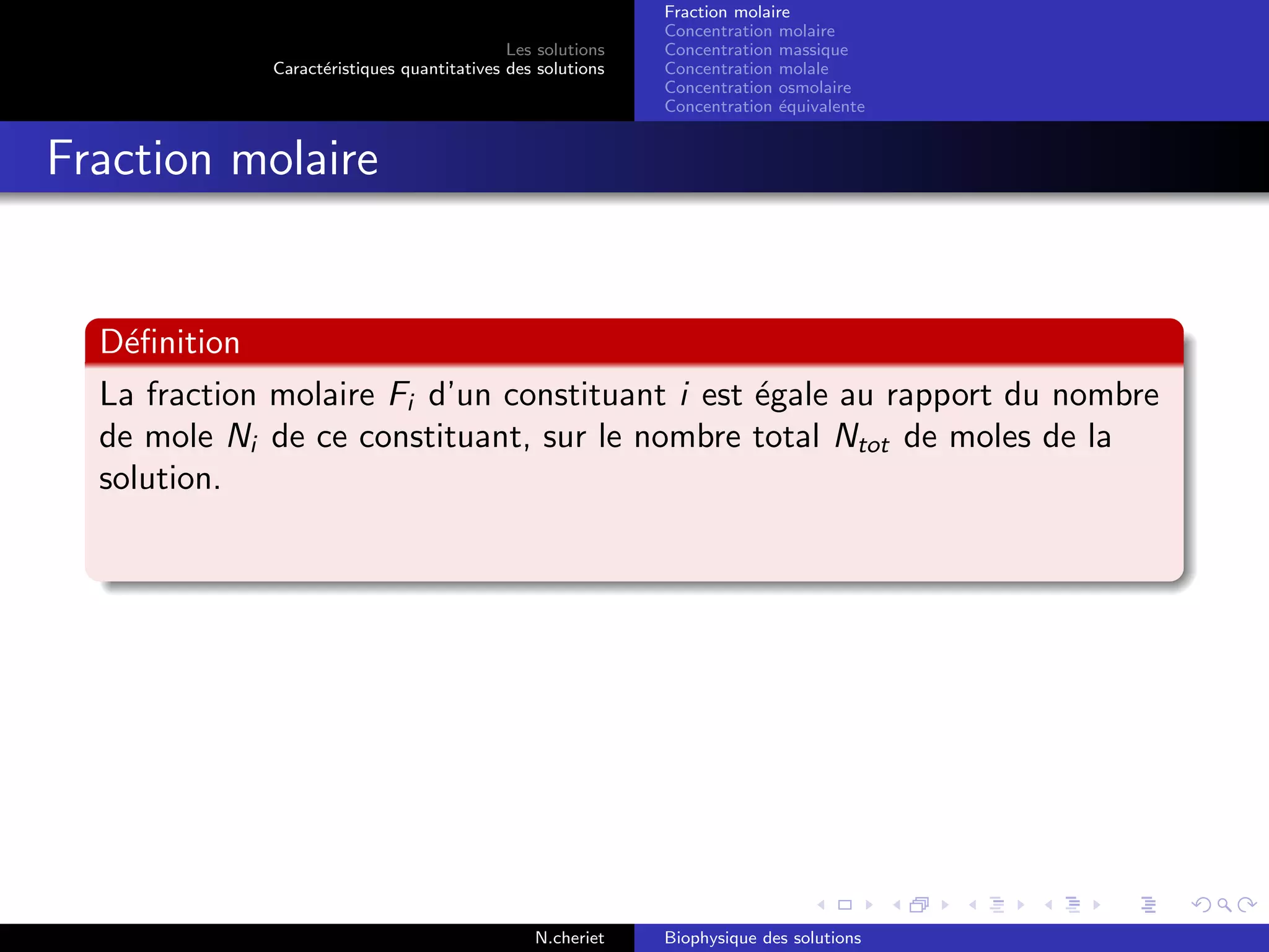 Les solutions
Caract´eristiques quantitatives des solutions
Fraction molaire
Concentration molaire
Concentration massique
Concentration molale
Concentration osmolaire
Concentration ´equivalente
Fraction molaire
D´eﬁnition
La fraction molaire Fi d’un constituant i est ´egale au rapport du nombre
de mole Ni de ce constituant, sur le nombre total Ntot de moles de la
solution.
N.cheriet Biophysique des solutions
 