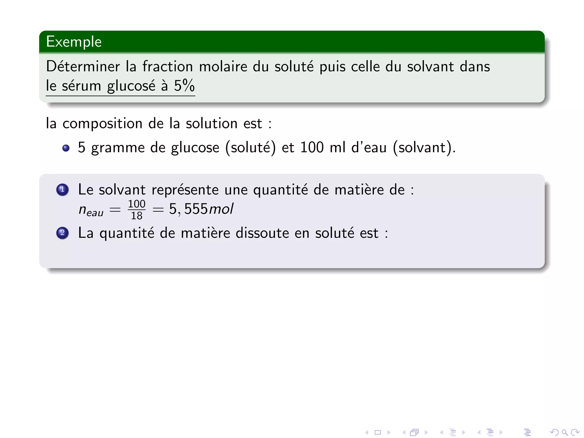 Exemple
D´eterminer la fraction molaire du solut´e puis celle du solvant dans
le s´erum glucos´e `a 5%
la composition de la solution est :
5 gramme de glucose (solut´e) et 100 ml d’eau (solvant).
1 Le solvant repr´esente une quantit´e de mati`ere de :
neau = 100
18 = 5, 555mol
2 La quantit´e de mati`ere dissoute en solut´e est :
 