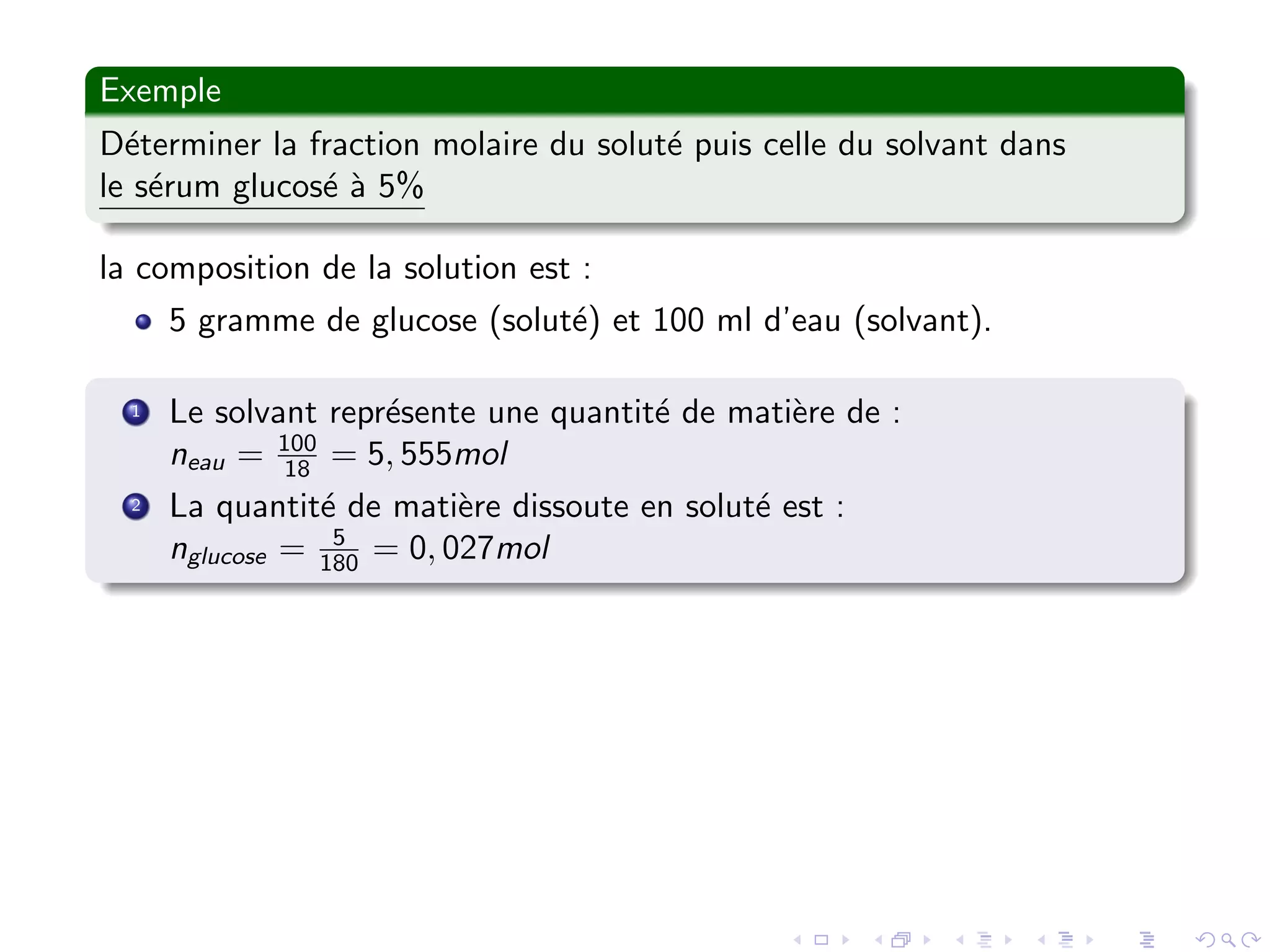 Exemple
D´eterminer la fraction molaire du solut´e puis celle du solvant dans
le s´erum glucos´e `a 5%
la composition de la solution est :
5 gramme de glucose (solut´e) et 100 ml d’eau (solvant).
1 Le solvant repr´esente une quantit´e de mati`ere de :
neau = 100
18 = 5, 555mol
2 La quantit´e de mati`ere dissoute en solut´e est :
nglucose = 5
180 = 0, 027mol
 