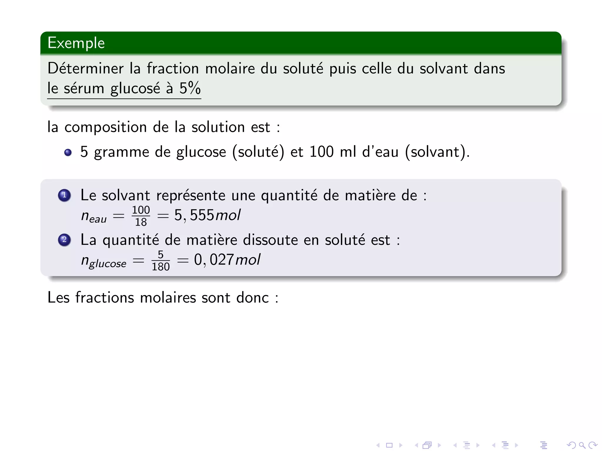 Exemple
D´eterminer la fraction molaire du solut´e puis celle du solvant dans
le s´erum glucos´e `a 5%
la composition de la solution est :
5 gramme de glucose (solut´e) et 100 ml d’eau (solvant).
1 Le solvant repr´esente une quantit´e de mati`ere de :
neau = 100
18 = 5, 555mol
2 La quantit´e de mati`ere dissoute en solut´e est :
nglucose = 5
180 = 0, 027mol
Les fractions molaires sont donc :
 
