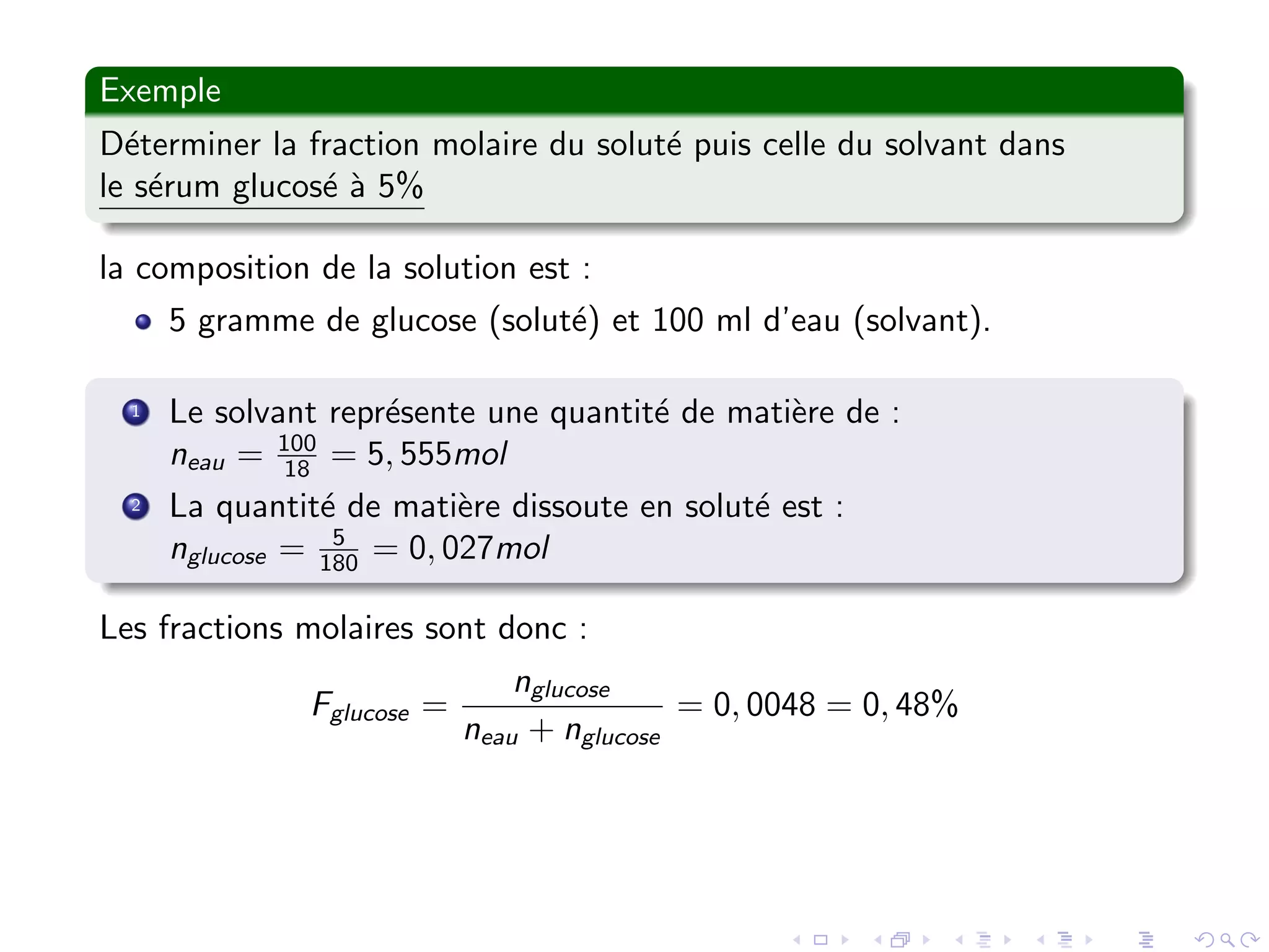 Exemple
D´eterminer la fraction molaire du solut´e puis celle du solvant dans
le s´erum glucos´e `a 5%
la composition de la solution est :
5 gramme de glucose (solut´e) et 100 ml d’eau (solvant).
1 Le solvant repr´esente une quantit´e de mati`ere de :
neau = 100
18 = 5, 555mol
2 La quantit´e de mati`ere dissoute en solut´e est :
nglucose = 5
180 = 0, 027mol
Les fractions molaires sont donc :
Fglucose =
nglucose
neau + nglucose
= 0, 0048 = 0, 48%
 