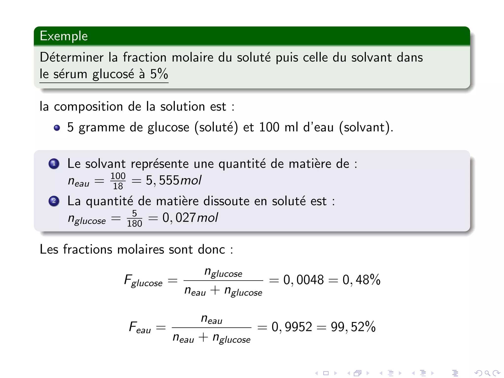 Exemple
D´eterminer la fraction molaire du solut´e puis celle du solvant dans
le s´erum glucos´e `a 5%
la composition de la solution est :
5 gramme de glucose (solut´e) et 100 ml d’eau (solvant).
1 Le solvant repr´esente une quantit´e de mati`ere de :
neau = 100
18 = 5, 555mol
2 La quantit´e de mati`ere dissoute en solut´e est :
nglucose = 5
180 = 0, 027mol
Les fractions molaires sont donc :
Fglucose =
nglucose
neau + nglucose
= 0, 0048 = 0, 48%
Feau =
neau
neau + nglucose
= 0, 9952 = 99, 52%
 