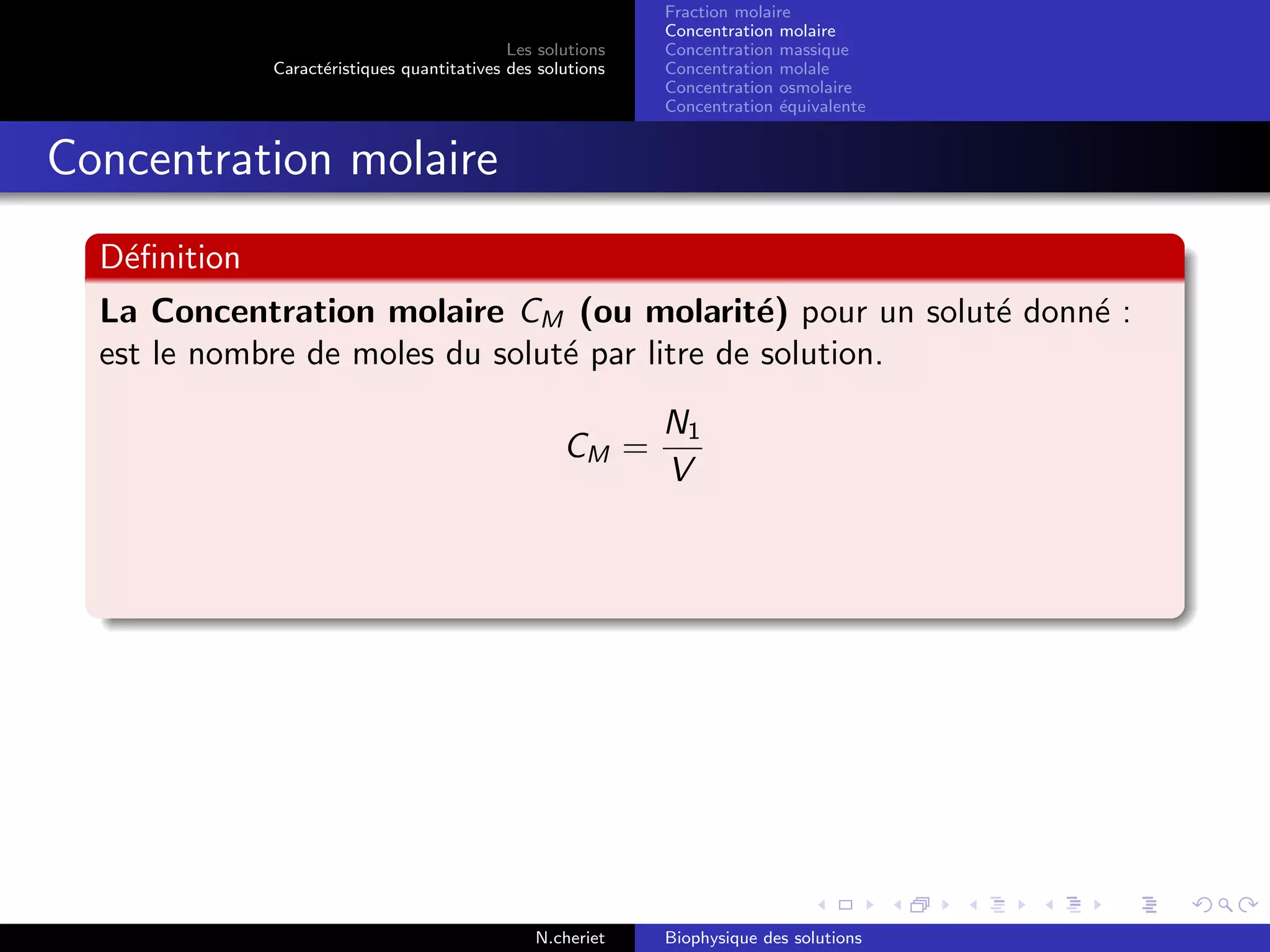 Les solutions
Caract´eristiques quantitatives des solutions
Fraction molaire
Concentration molaire
Concentration massique
Concentration molale
Concentration osmolaire
Concentration ´equivalente
Concentration molaire
D´eﬁnition
La Concentration molaire CM (ou molarit´e) pour un solut´e donn´e :
est le nombre de moles du solut´e par litre de solution.
CM =
N1
V
N.cheriet Biophysique des solutions
 