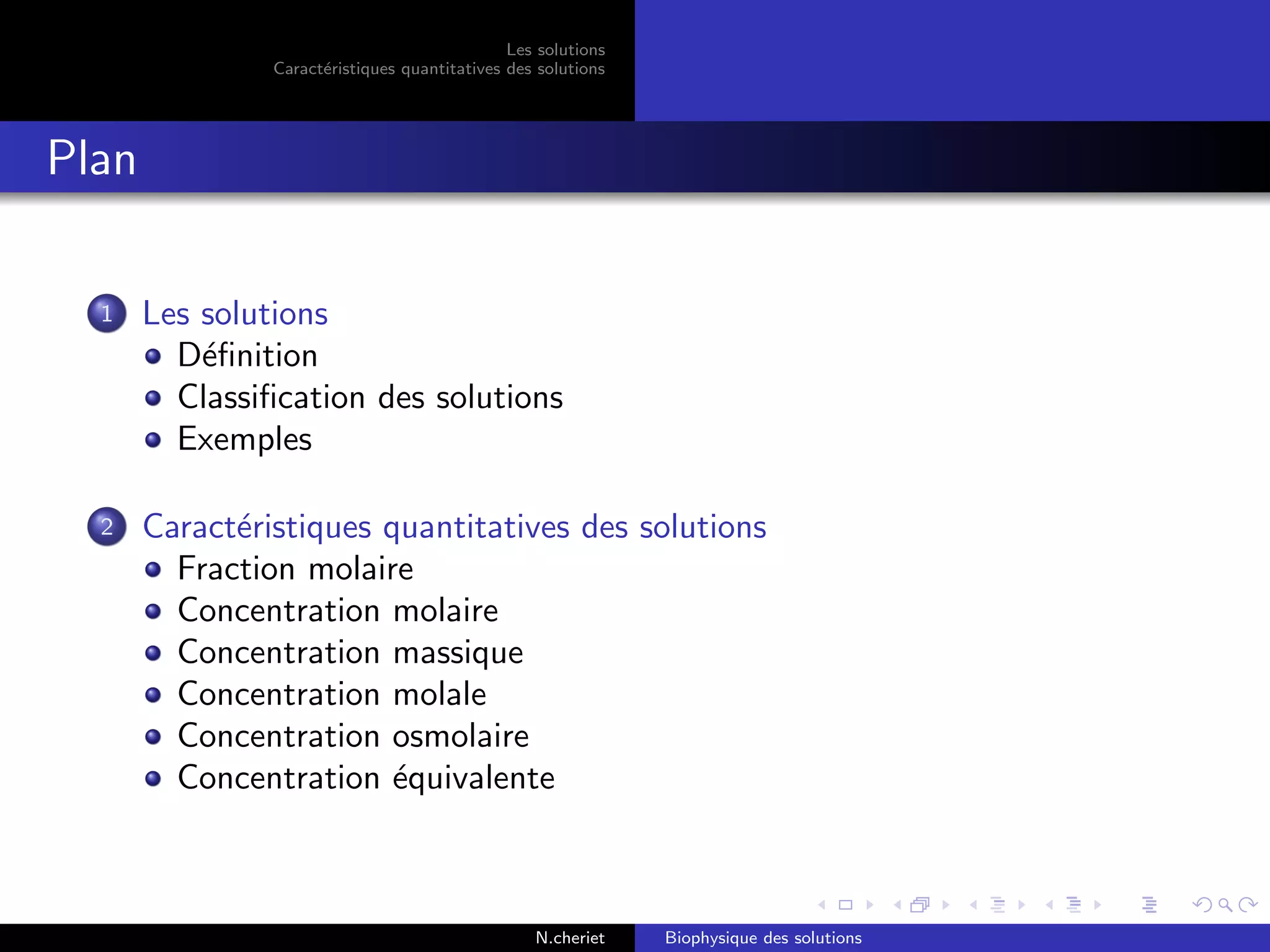 Les solutions
Caract´eristiques quantitatives des solutions
Plan
1 Les solutions
D´eﬁnition
Classiﬁcation des solutions
Exemples
2 Caract´eristiques quantitatives des solutions
Fraction molaire
Concentration molaire
Concentration massique
Concentration molale
Concentration osmolaire
Concentration ´equivalente
N.cheriet Biophysique des solutions
 