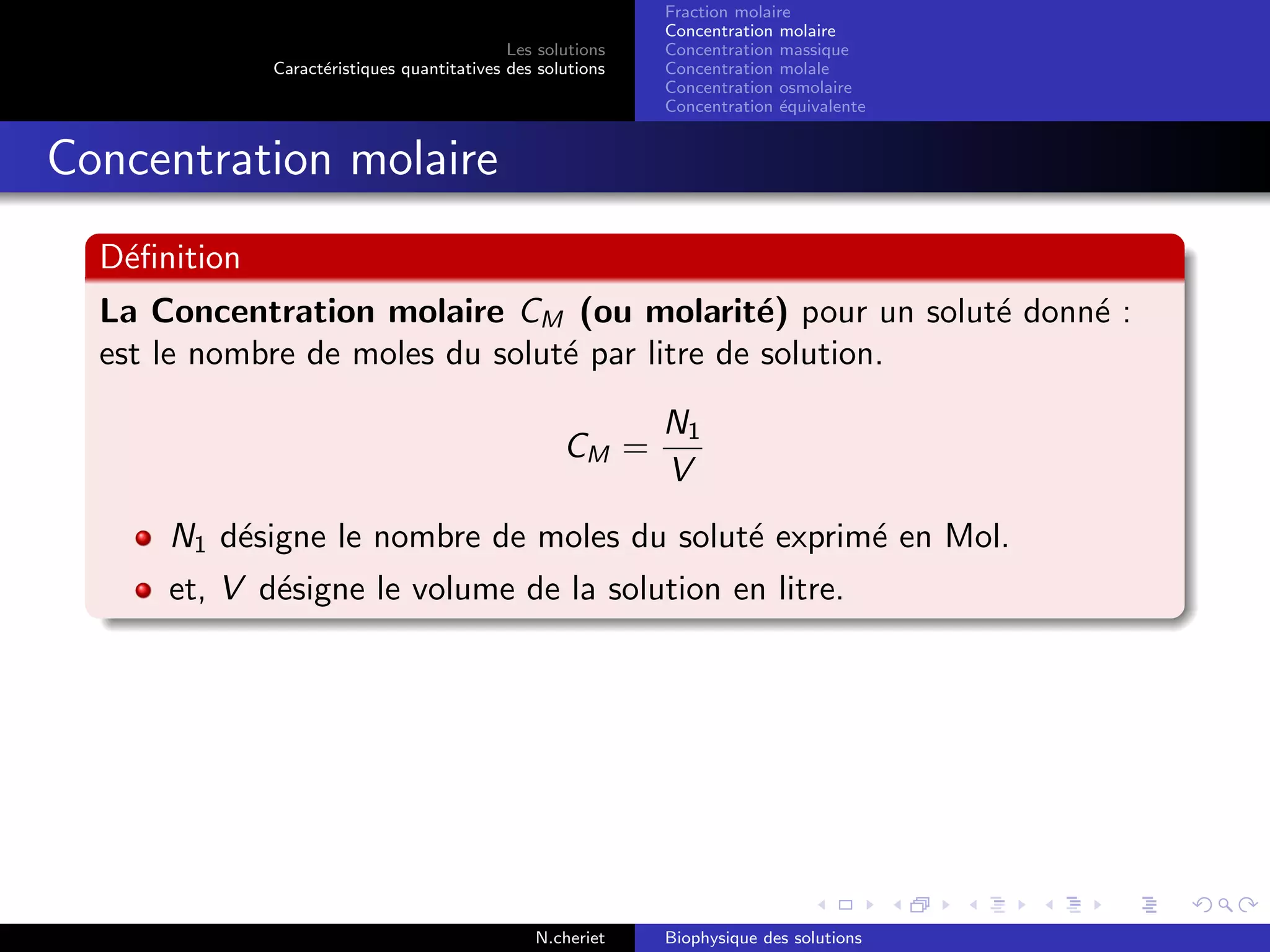 Les solutions
Caract´eristiques quantitatives des solutions
Fraction molaire
Concentration molaire
Concentration massique
Concentration molale
Concentration osmolaire
Concentration ´equivalente
Concentration molaire
D´eﬁnition
La Concentration molaire CM (ou molarit´e) pour un solut´e donn´e :
est le nombre de moles du solut´e par litre de solution.
CM =
N1
V
N1 d´esigne le nombre de moles du solut´e exprim´e en Mol.
et, V d´esigne le volume de la solution en litre.
N.cheriet Biophysique des solutions
 