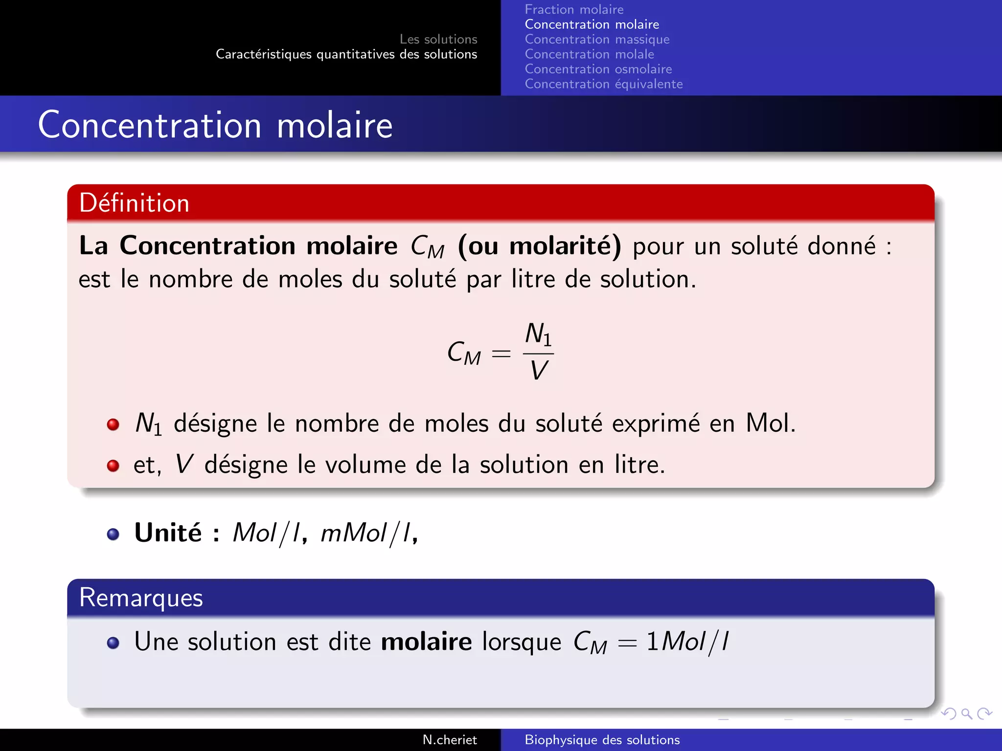 Les solutions
Caract´eristiques quantitatives des solutions
Fraction molaire
Concentration molaire
Concentration massique
Concentration molale
Concentration osmolaire
Concentration ´equivalente
Concentration molaire
D´eﬁnition
La Concentration molaire CM (ou molarit´e) pour un solut´e donn´e :
est le nombre de moles du solut´e par litre de solution.
CM =
N1
V
N1 d´esigne le nombre de moles du solut´e exprim´e en Mol.
et, V d´esigne le volume de la solution en litre.
Unit´e : Mol/l, mMol/l,
Remarques
Une solution est dite molaire lorsque CM = 1Mol/l
N.cheriet Biophysique des solutions
 