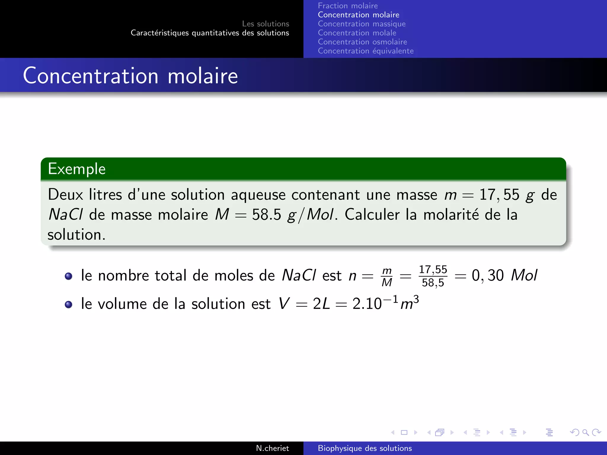 Les solutions
Caract´eristiques quantitatives des solutions
Fraction molaire
Concentration molaire
Concentration massique
Concentration molale
Concentration osmolaire
Concentration ´equivalente
Concentration molaire
Exemple
Deux litres d’une solution aqueuse contenant une masse m = 17, 55 g de
NaCl de masse molaire M = 58.5 g/Mol. Calculer la molarit´e de la
solution.
le nombre total de moles de NaCl est n = m
M = 17,55
58,5 = 0, 30 Mol
le volume de la solution est V = 2L = 2.10−1
m3
N.cheriet Biophysique des solutions
 