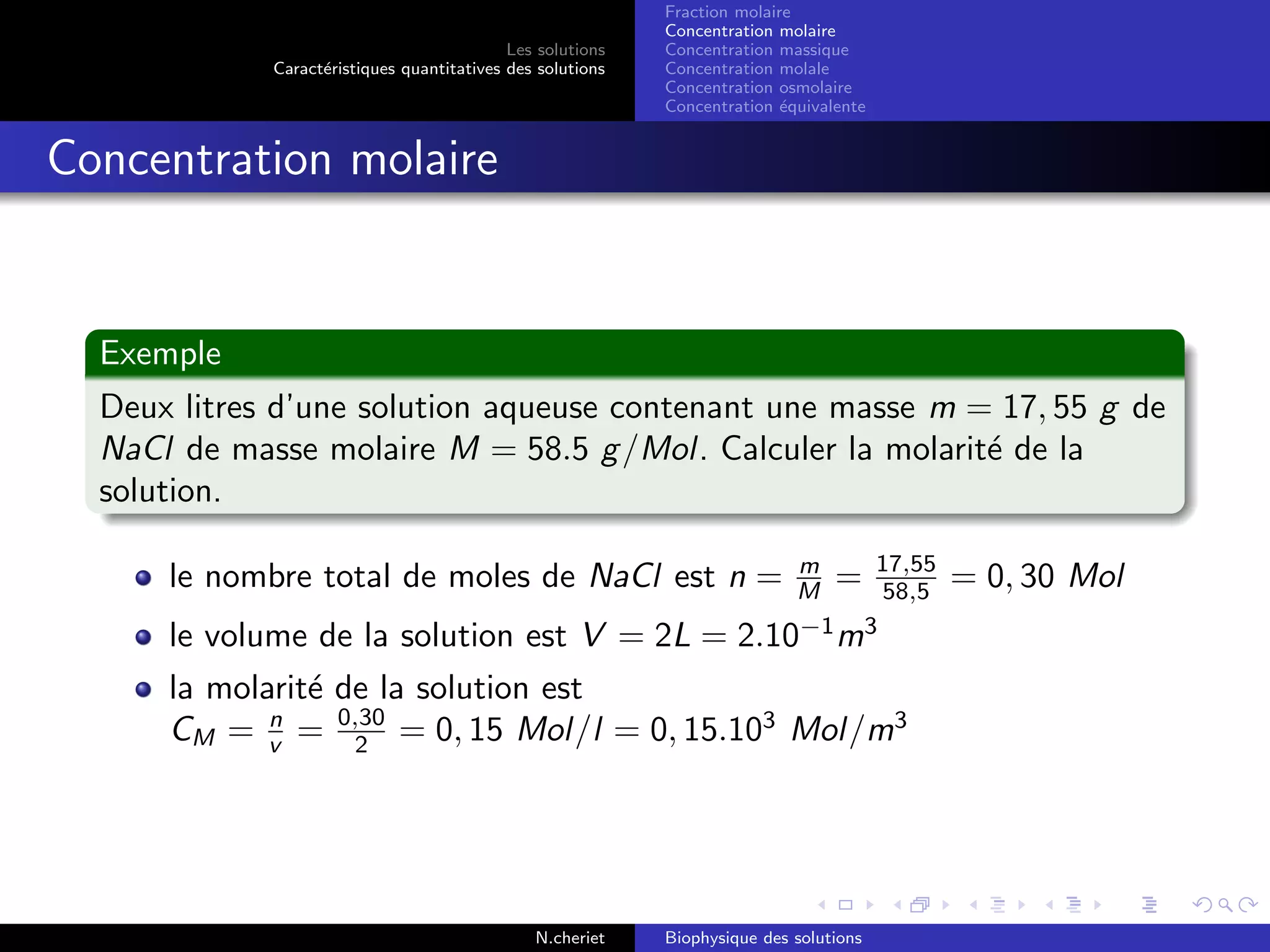 Les solutions
Caract´eristiques quantitatives des solutions
Fraction molaire
Concentration molaire
Concentration massique
Concentration molale
Concentration osmolaire
Concentration ´equivalente
Concentration molaire
Exemple
Deux litres d’une solution aqueuse contenant une masse m = 17, 55 g de
NaCl de masse molaire M = 58.5 g/Mol. Calculer la molarit´e de la
solution.
le nombre total de moles de NaCl est n = m
M = 17,55
58,5 = 0, 30 Mol
le volume de la solution est V = 2L = 2.10−1
m3
la molarit´e de la solution est
CM = n
v = 0,30
2 = 0, 15 Mol/l = 0, 15.103
Mol/m3
N.cheriet Biophysique des solutions
 