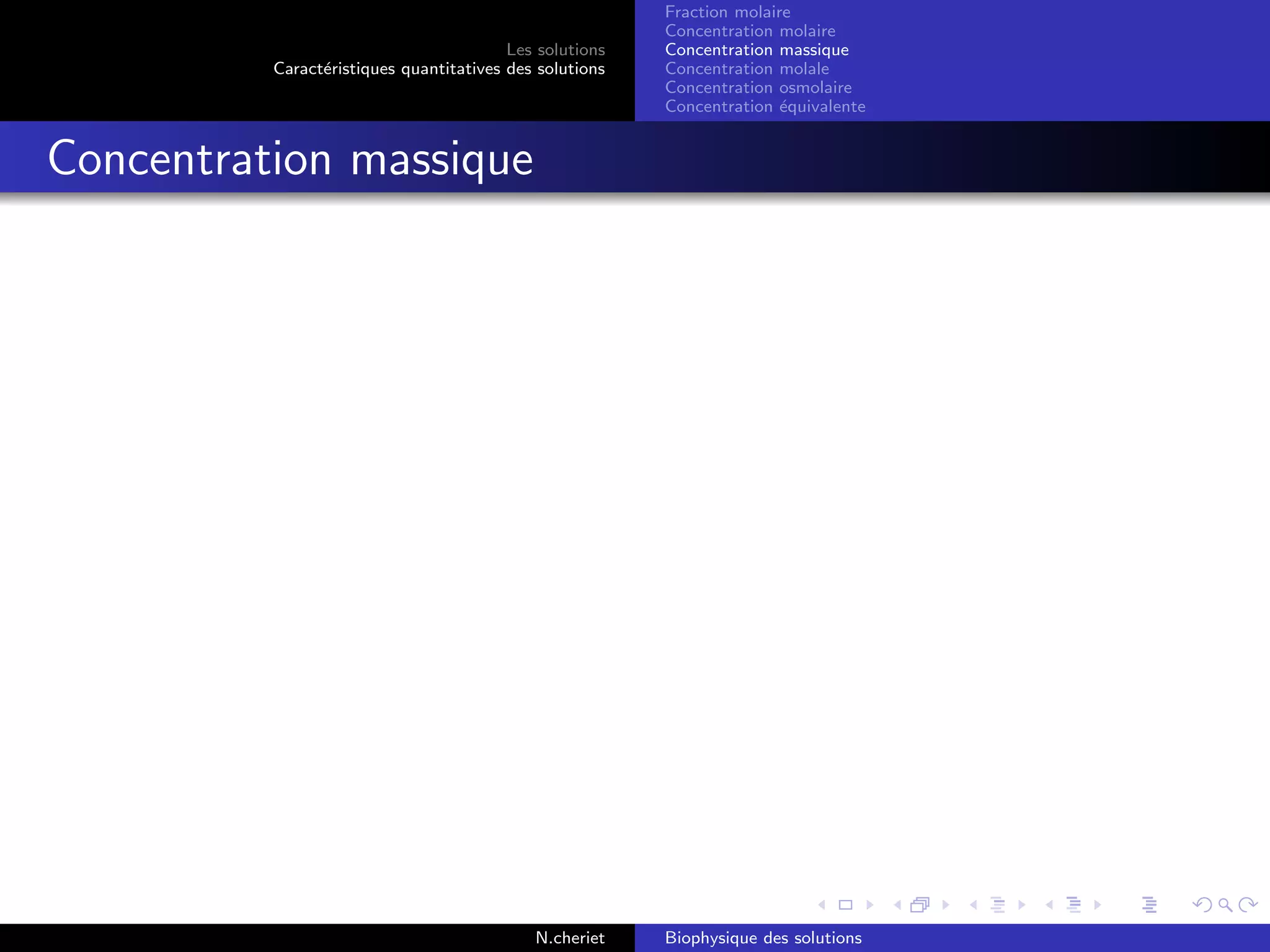 Les solutions
Caract´eristiques quantitatives des solutions
Fraction molaire
Concentration molaire
Concentration massique
Concentration molale
Concentration osmolaire
Concentration ´equivalente
Concentration massique
N.cheriet Biophysique des solutions
 