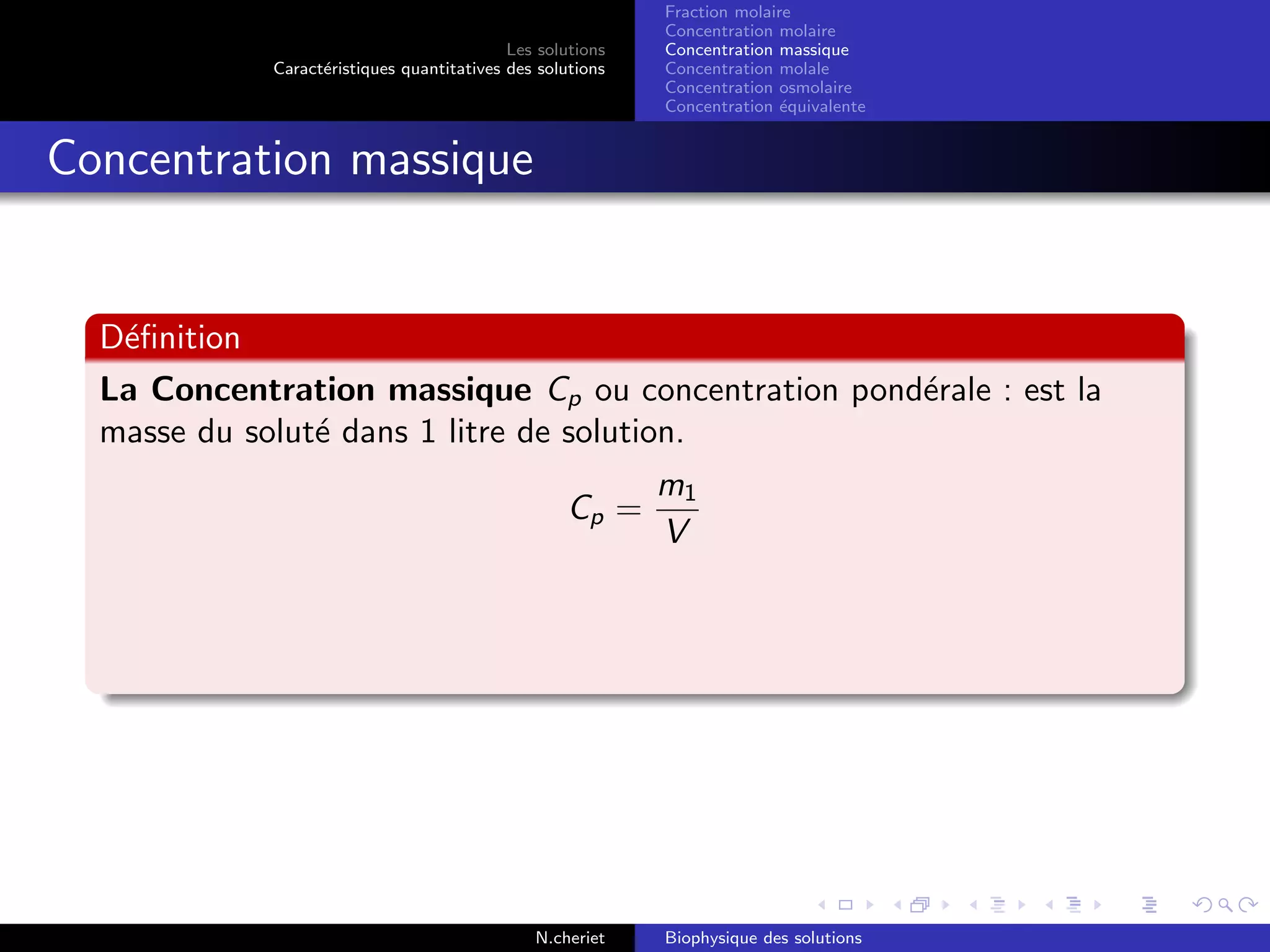 Les solutions
Caract´eristiques quantitatives des solutions
Fraction molaire
Concentration molaire
Concentration massique
Concentration molale
Concentration osmolaire
Concentration ´equivalente
Concentration massique
D´eﬁnition
La Concentration massique Cp ou concentration pond´erale : est la
masse du solut´e dans 1 litre de solution.
Cp =
m1
V
N.cheriet Biophysique des solutions
 