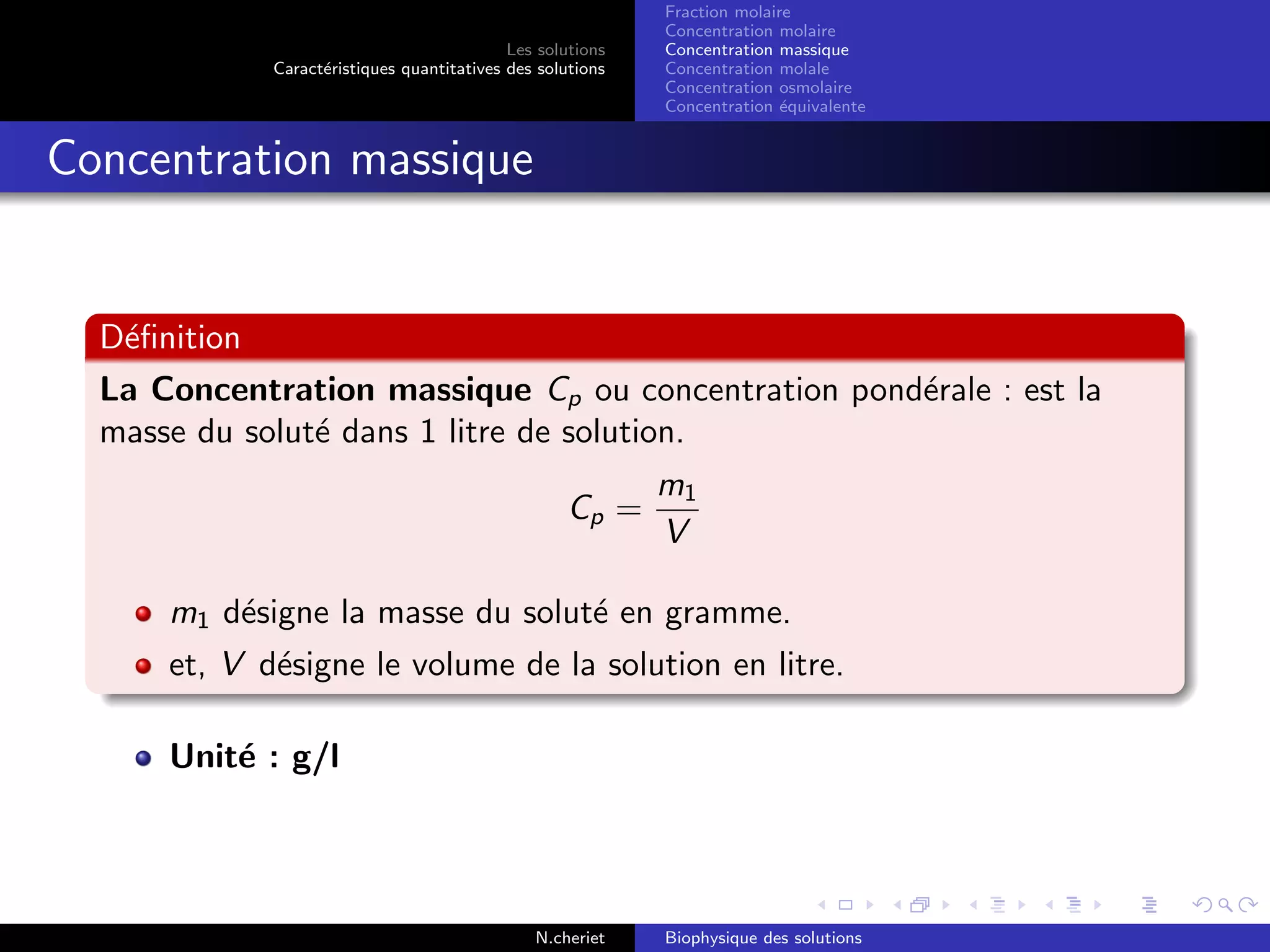 Les solutions
Caract´eristiques quantitatives des solutions
Fraction molaire
Concentration molaire
Concentration massique
Concentration molale
Concentration osmolaire
Concentration ´equivalente
Concentration massique
D´eﬁnition
La Concentration massique Cp ou concentration pond´erale : est la
masse du solut´e dans 1 litre de solution.
Cp =
m1
V
m1 d´esigne la masse du solut´e en gramme.
et, V d´esigne le volume de la solution en litre.
Unit´e : g/l
N.cheriet Biophysique des solutions
 