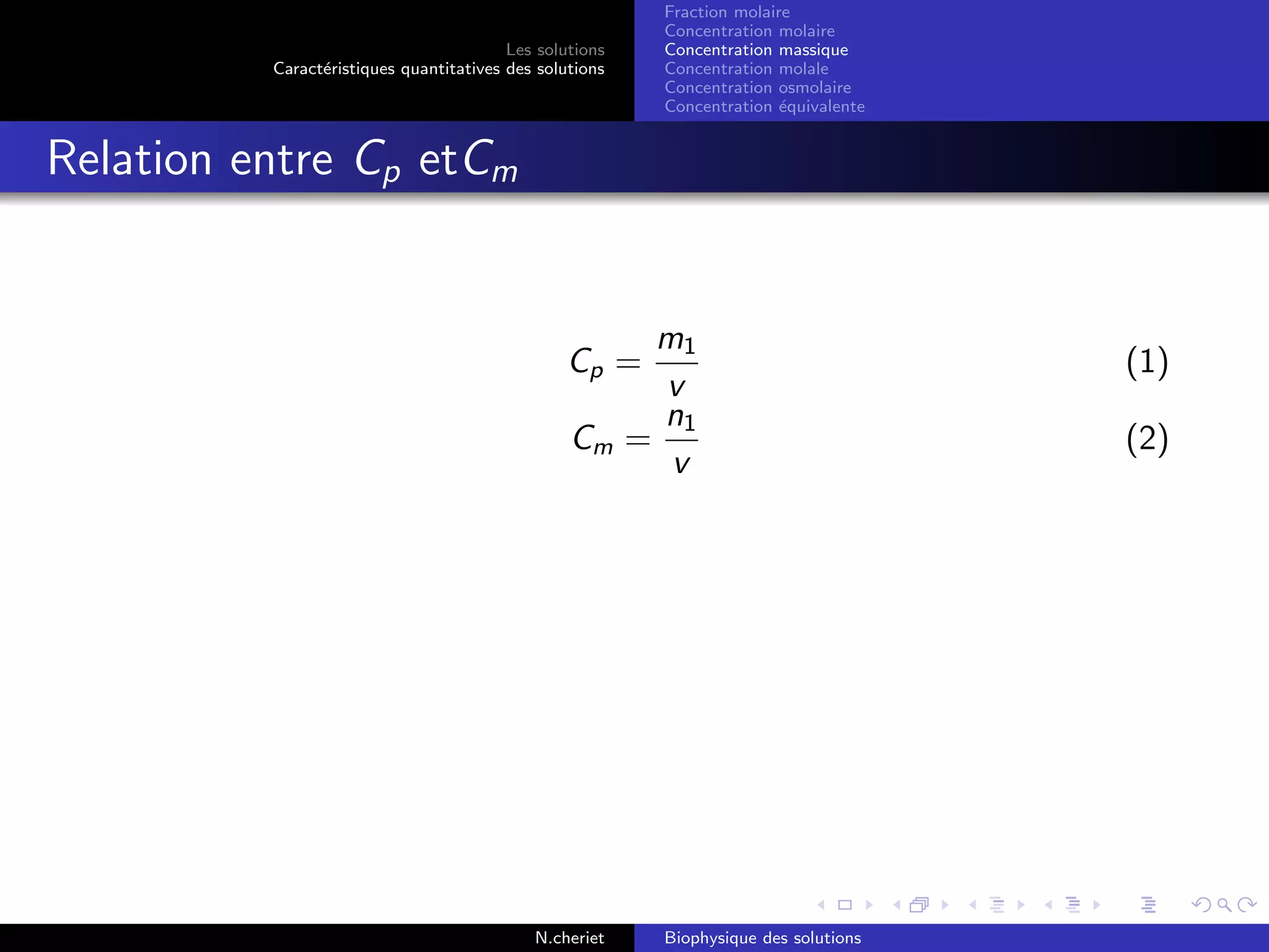 Les solutions
Caract´eristiques quantitatives des solutions
Fraction molaire
Concentration molaire
Concentration massique
Concentration molale
Concentration osmolaire
Concentration ´equivalente
Relation entre Cp etCm
Cp =
m1
v
(1)
Cm =
n1
v
(2)
N.cheriet Biophysique des solutions
 