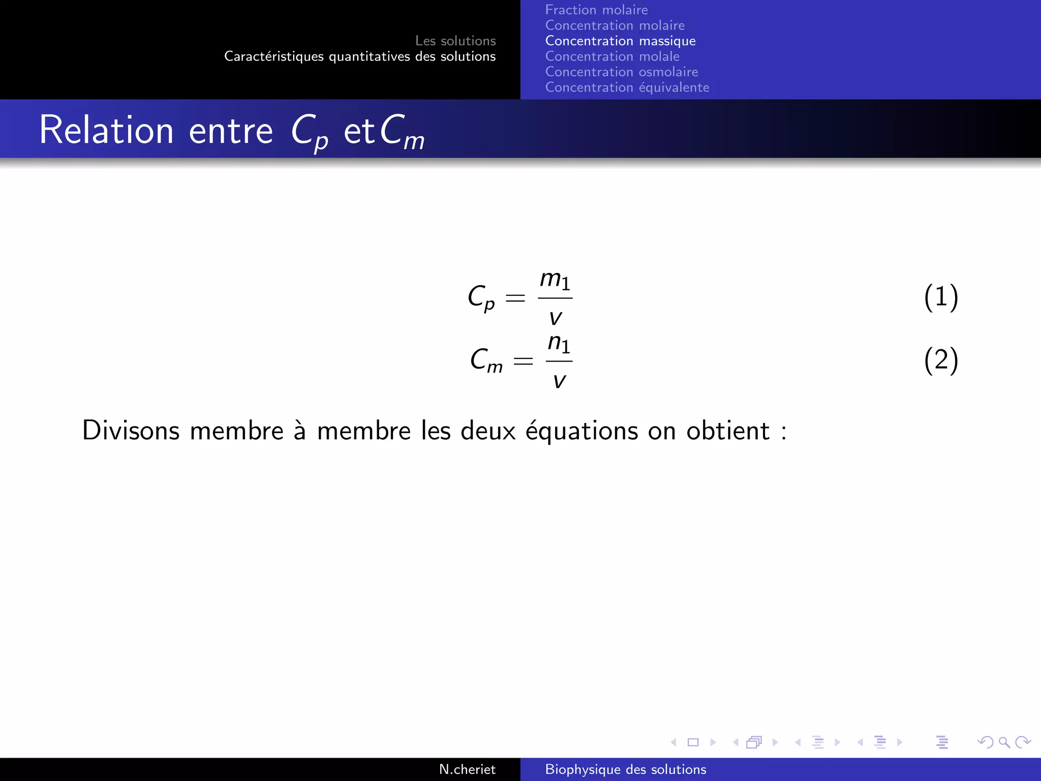 Les solutions
Caract´eristiques quantitatives des solutions
Fraction molaire
Concentration molaire
Concentration massique
Concentration molale
Concentration osmolaire
Concentration ´equivalente
Relation entre Cp etCm
Cp =
m1
v
(1)
Cm =
n1
v
(2)
Divisons membre `a membre les deux ´equations on obtient :
N.cheriet Biophysique des solutions
 
