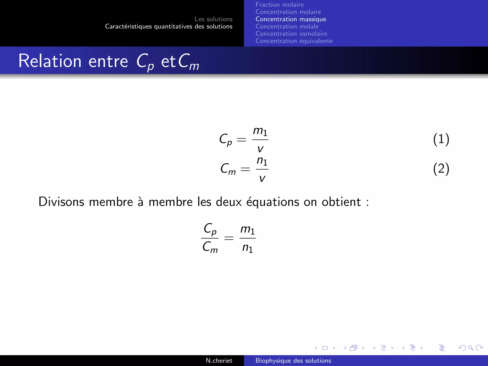 Les solutions
Caract´eristiques quantitatives des solutions
Fraction molaire
Concentration molaire
Concentration massique
Concentration molale
Concentration osmolaire
Concentration ´equivalente
Relation entre Cp etCm
Cp =
m1
v
(1)
Cm =
n1
v
(2)
Divisons membre `a membre les deux ´equations on obtient :
Cp
Cm
=
m1
n1
N.cheriet Biophysique des solutions
 
