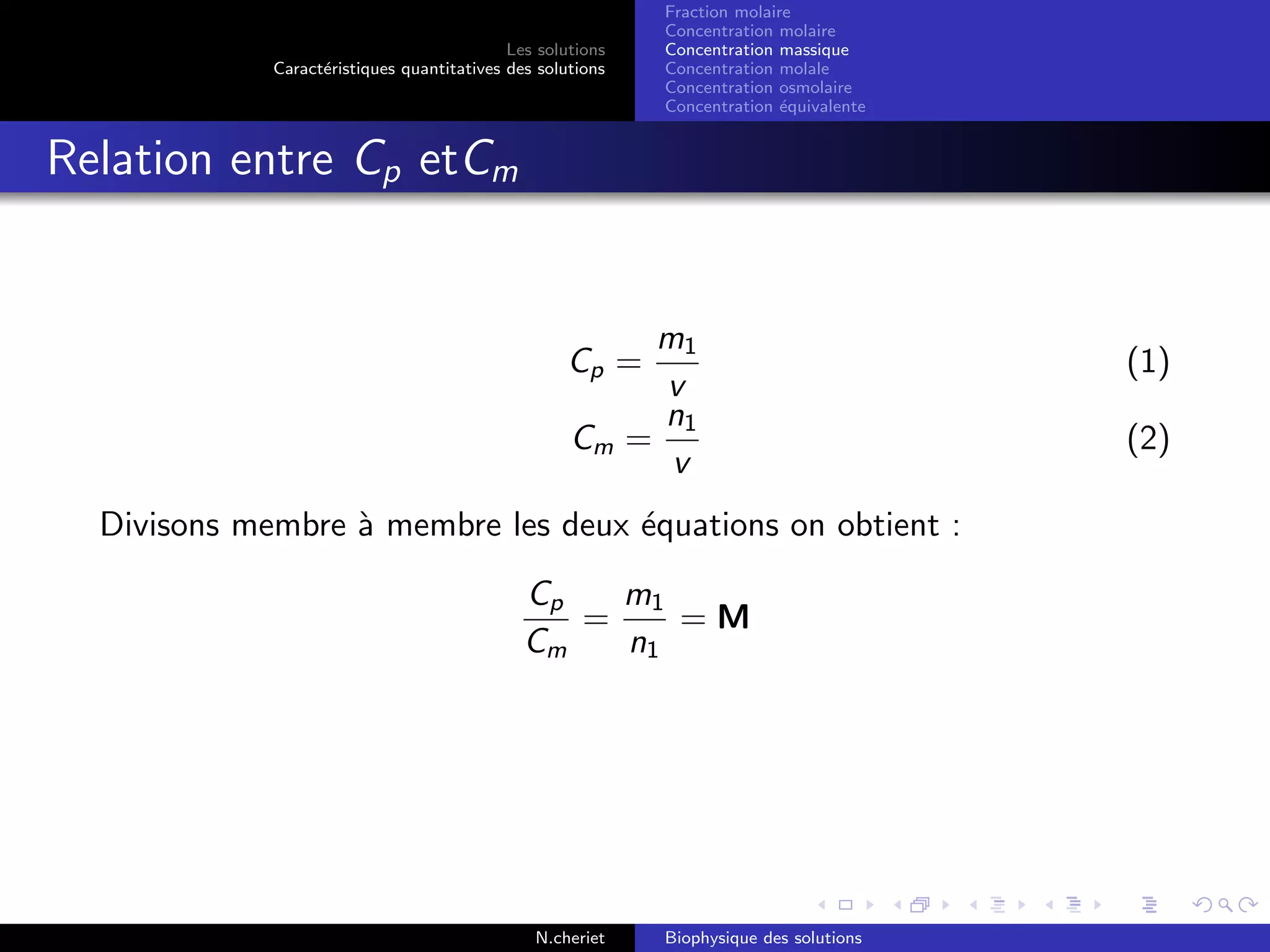 Les solutions
Caract´eristiques quantitatives des solutions
Fraction molaire
Concentration molaire
Concentration massique
Concentration molale
Concentration osmolaire
Concentration ´equivalente
Relation entre Cp etCm
Cp =
m1
v
(1)
Cm =
n1
v
(2)
Divisons membre `a membre les deux ´equations on obtient :
Cp
Cm
=
m1
n1
= M
N.cheriet Biophysique des solutions
 