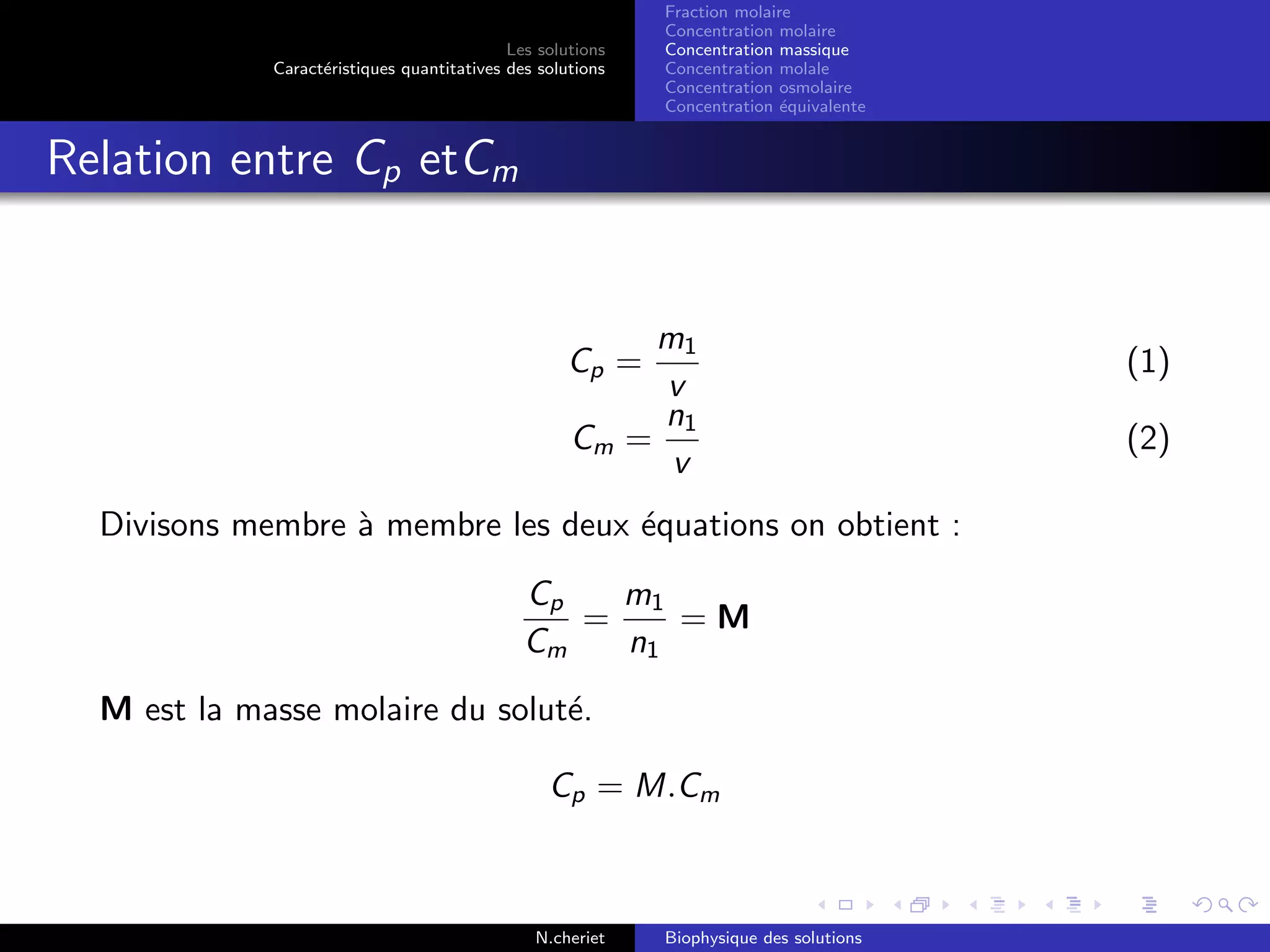 Les solutions
Caract´eristiques quantitatives des solutions
Fraction molaire
Concentration molaire
Concentration massique
Concentration molale
Concentration osmolaire
Concentration ´equivalente
Relation entre Cp etCm
Cp =
m1
v
(1)
Cm =
n1
v
(2)
Divisons membre `a membre les deux ´equations on obtient :
Cp
Cm
=
m1
n1
= M
M est la masse molaire du solut´e.
Cp = M.Cm
N.cheriet Biophysique des solutions
 