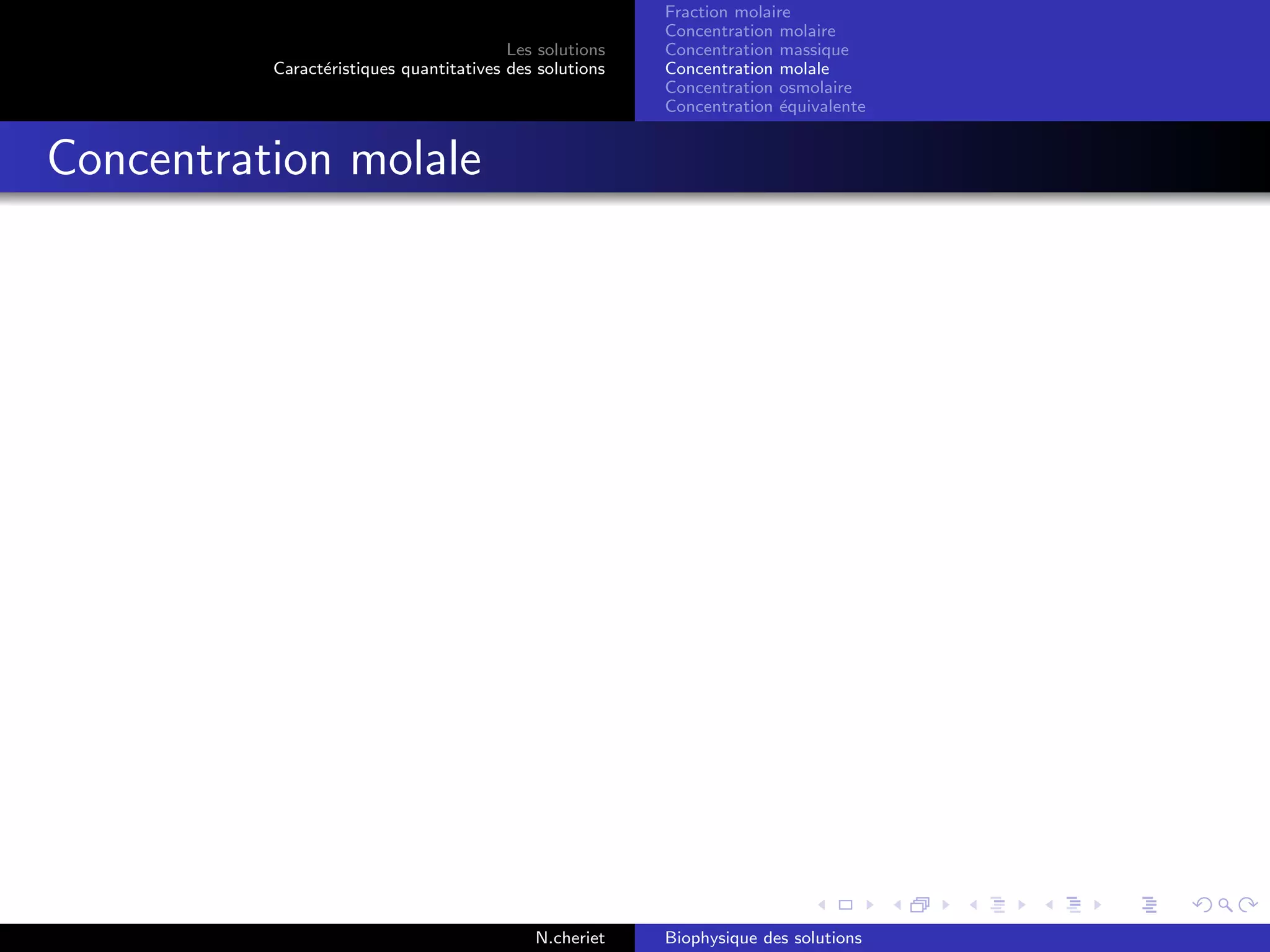 Les solutions
Caract´eristiques quantitatives des solutions
Fraction molaire
Concentration molaire
Concentration massique
Concentration molale
Concentration osmolaire
Concentration ´equivalente
Concentration molale
N.cheriet Biophysique des solutions
 