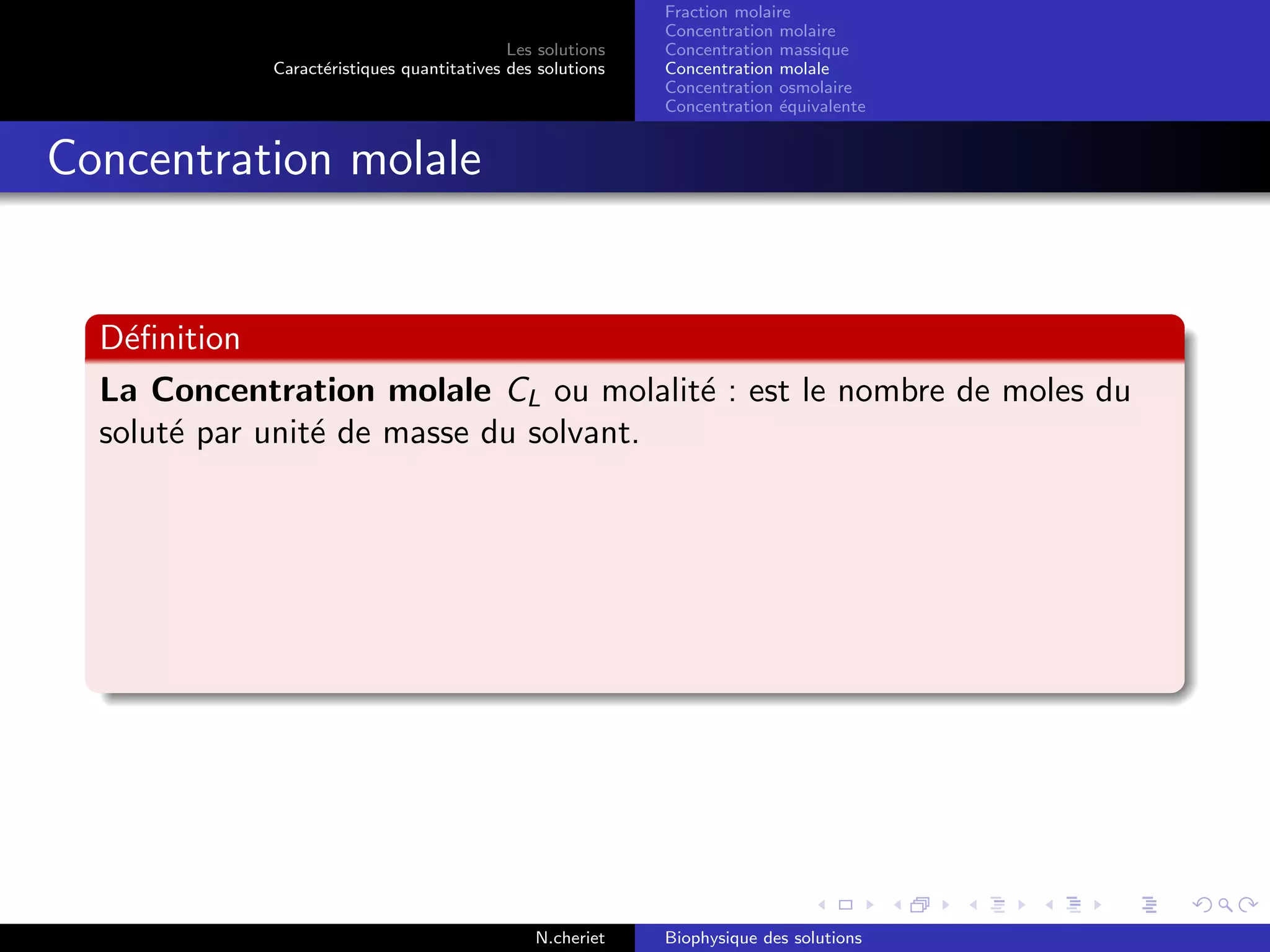 Les solutions
Caract´eristiques quantitatives des solutions
Fraction molaire
Concentration molaire
Concentration massique
Concentration molale
Concentration osmolaire
Concentration ´equivalente
Concentration molale
D´eﬁnition
La Concentration molale CL ou molalit´e : est le nombre de moles du
solut´e par unit´e de masse du solvant.
N.cheriet Biophysique des solutions
 