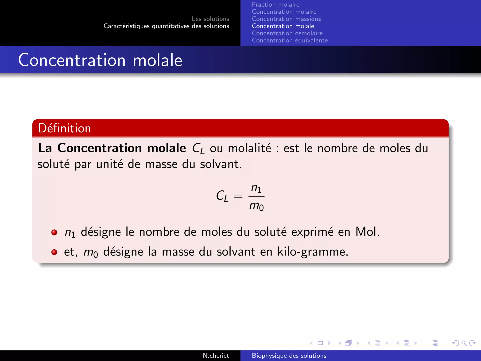 Les solutions
Caract´eristiques quantitatives des solutions
Fraction molaire
Concentration molaire
Concentration massique
Concentration molale
Concentration osmolaire
Concentration ´equivalente
Concentration molale
D´eﬁnition
La Concentration molale CL ou molalit´e : est le nombre de moles du
solut´e par unit´e de masse du solvant.
CL =
n1
m0
n1 d´esigne le nombre de moles du solut´e exprim´e en Mol.
et, m0 d´esigne la masse du solvant en kilo-gramme.
N.cheriet Biophysique des solutions
 