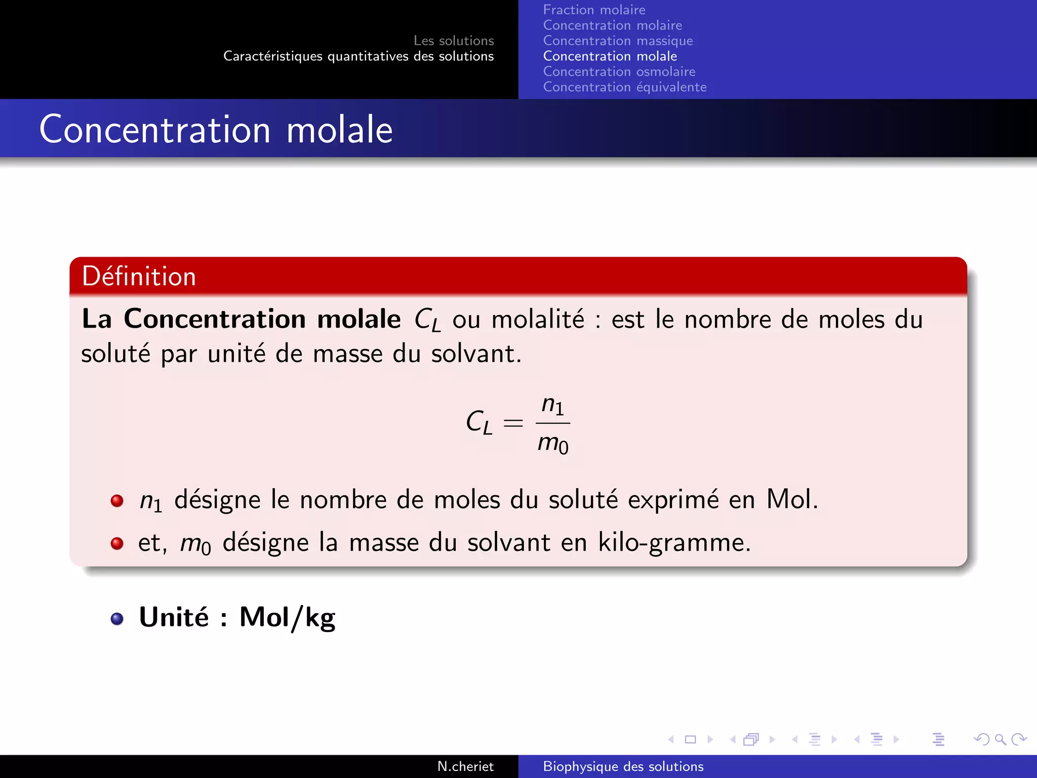 Les solutions
Caract´eristiques quantitatives des solutions
Fraction molaire
Concentration molaire
Concentration massique
Concentration molale
Concentration osmolaire
Concentration ´equivalente
Concentration molale
D´eﬁnition
La Concentration molale CL ou molalit´e : est le nombre de moles du
solut´e par unit´e de masse du solvant.
CL =
n1
m0
n1 d´esigne le nombre de moles du solut´e exprim´e en Mol.
et, m0 d´esigne la masse du solvant en kilo-gramme.
Unit´e : Mol/kg
N.cheriet Biophysique des solutions
 