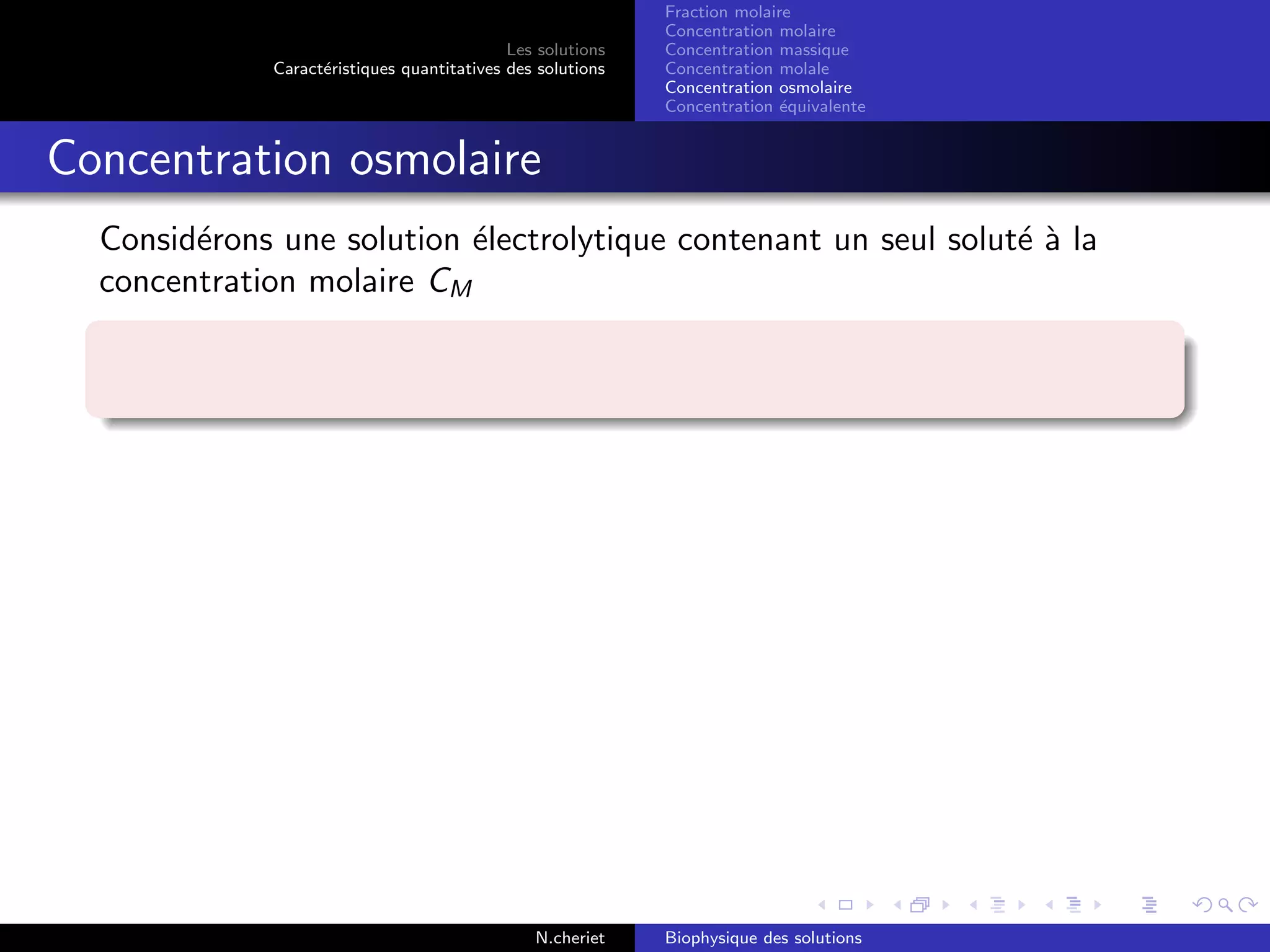 Les solutions
Caract´eristiques quantitatives des solutions
Fraction molaire
Concentration molaire
Concentration massique
Concentration molale
Concentration osmolaire
Concentration ´equivalente
Concentration osmolaire
Consid´erons une solution ´electrolytique contenant un seul solut´e `a la
concentration molaire CM
N.cheriet Biophysique des solutions
 