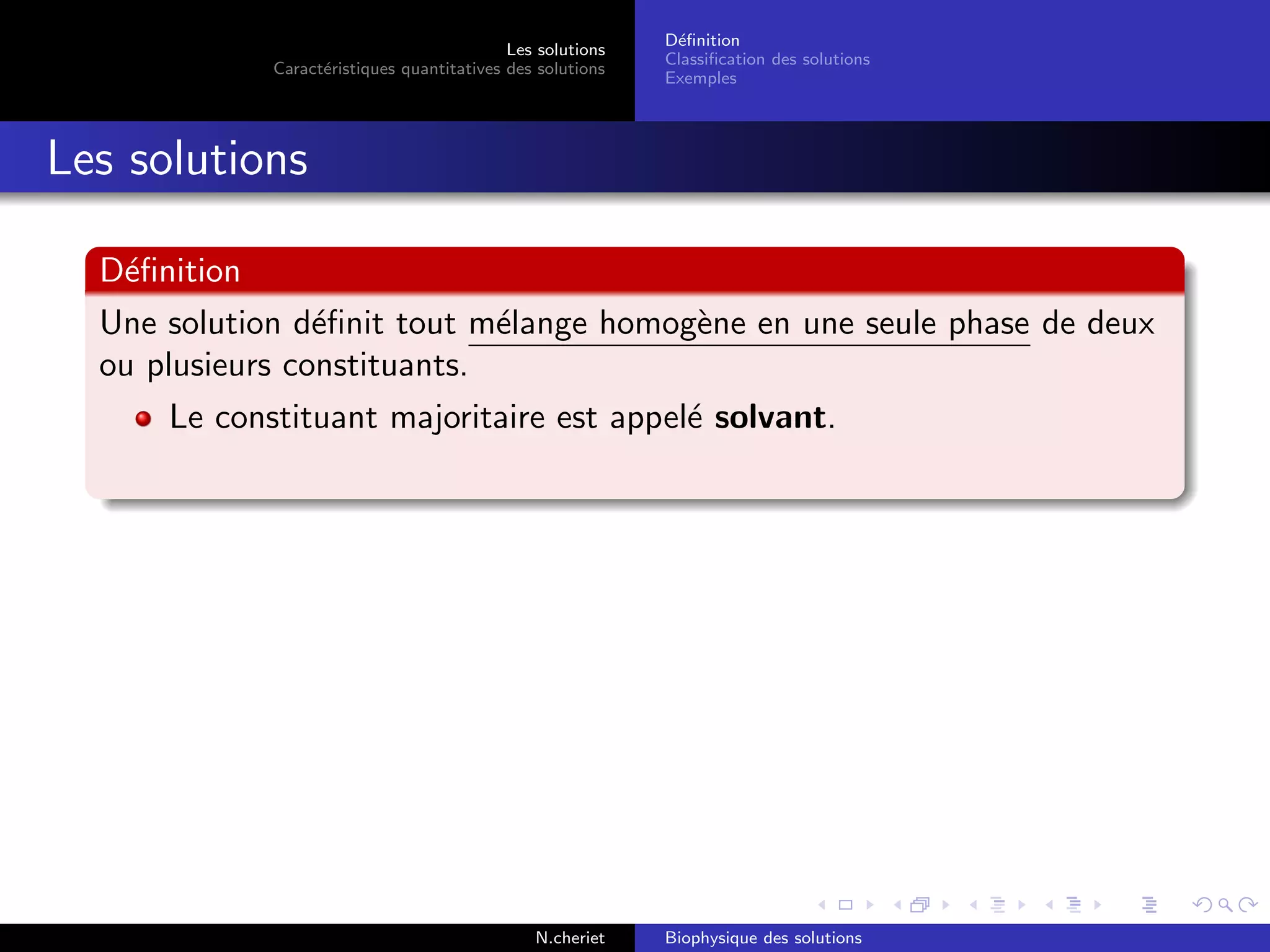 Les solutions
Caract´eristiques quantitatives des solutions
D´eﬁnition
Classiﬁcation des solutions
Exemples
Les solutions
D´eﬁnition
Une solution d´eﬁnit tout m´elange homog`ene en une seule phase de deux
ou plusieurs constituants.
Le constituant majoritaire est appel´e solvant.
N.cheriet Biophysique des solutions
 