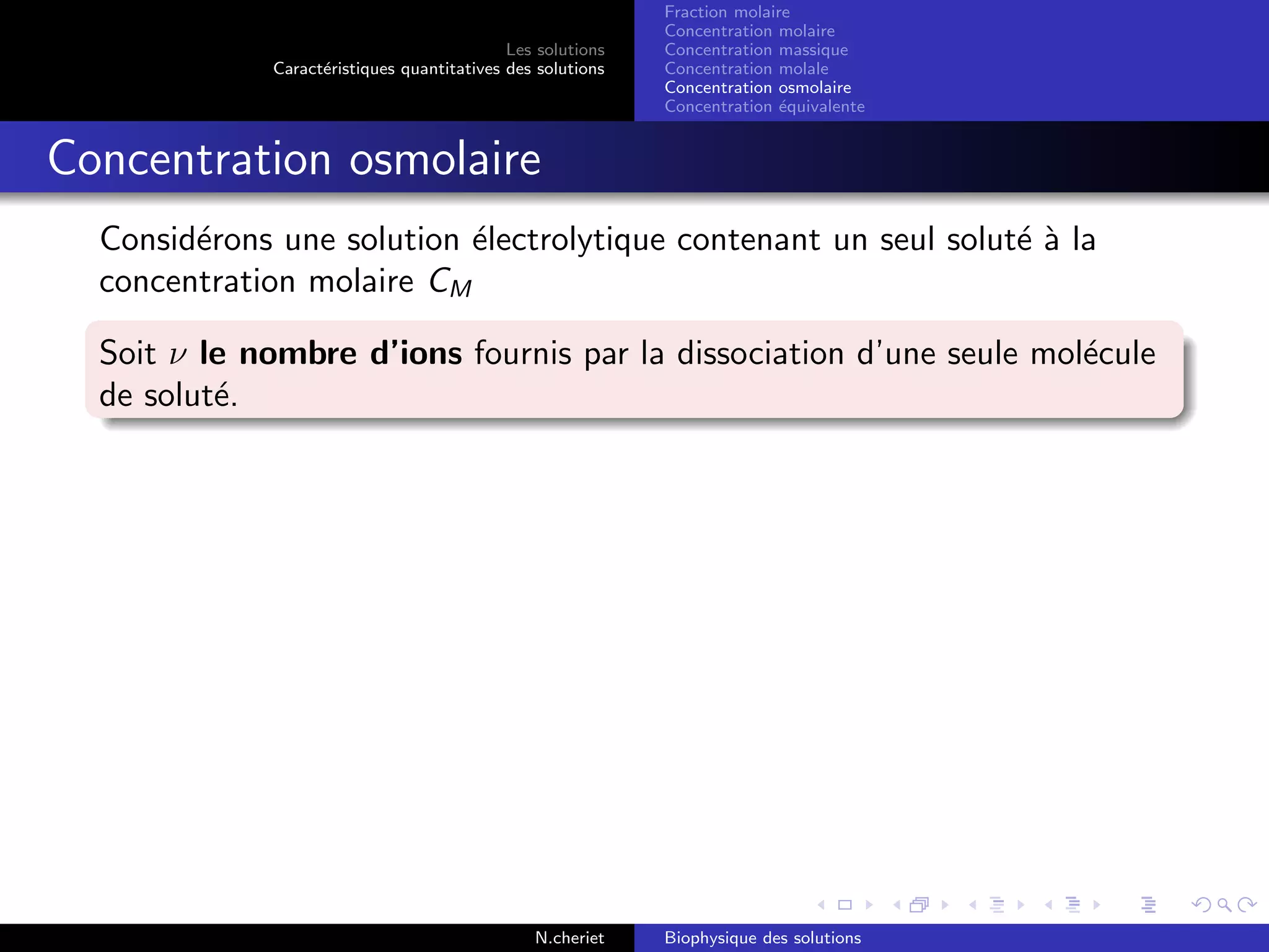 Les solutions
Caract´eristiques quantitatives des solutions
Fraction molaire
Concentration molaire
Concentration massique
Concentration molale
Concentration osmolaire
Concentration ´equivalente
Concentration osmolaire
Consid´erons une solution ´electrolytique contenant un seul solut´e `a la
concentration molaire CM
Soit ν le nombre d’ions fournis par la dissociation d’une seule mol´ecule
de solut´e.
N.cheriet Biophysique des solutions
 