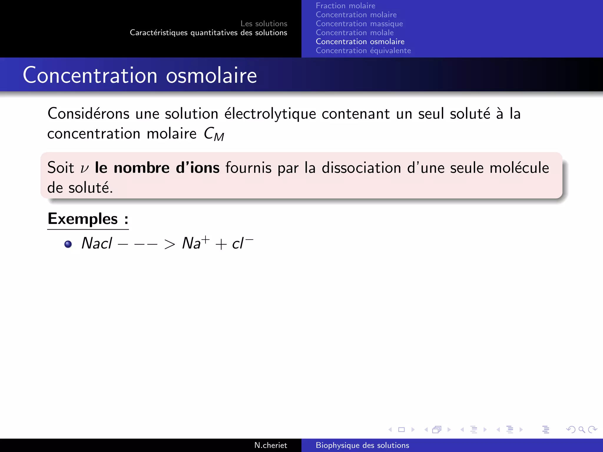 Les solutions
Caract´eristiques quantitatives des solutions
Fraction molaire
Concentration molaire
Concentration massique
Concentration molale
Concentration osmolaire
Concentration ´equivalente
Concentration osmolaire
Consid´erons une solution ´electrolytique contenant un seul solut´e `a la
concentration molaire CM
Soit ν le nombre d’ions fournis par la dissociation d’une seule mol´ecule
de solut´e.
Exemples :
Nacl − −− > Na+
+ cl−
N.cheriet Biophysique des solutions
 