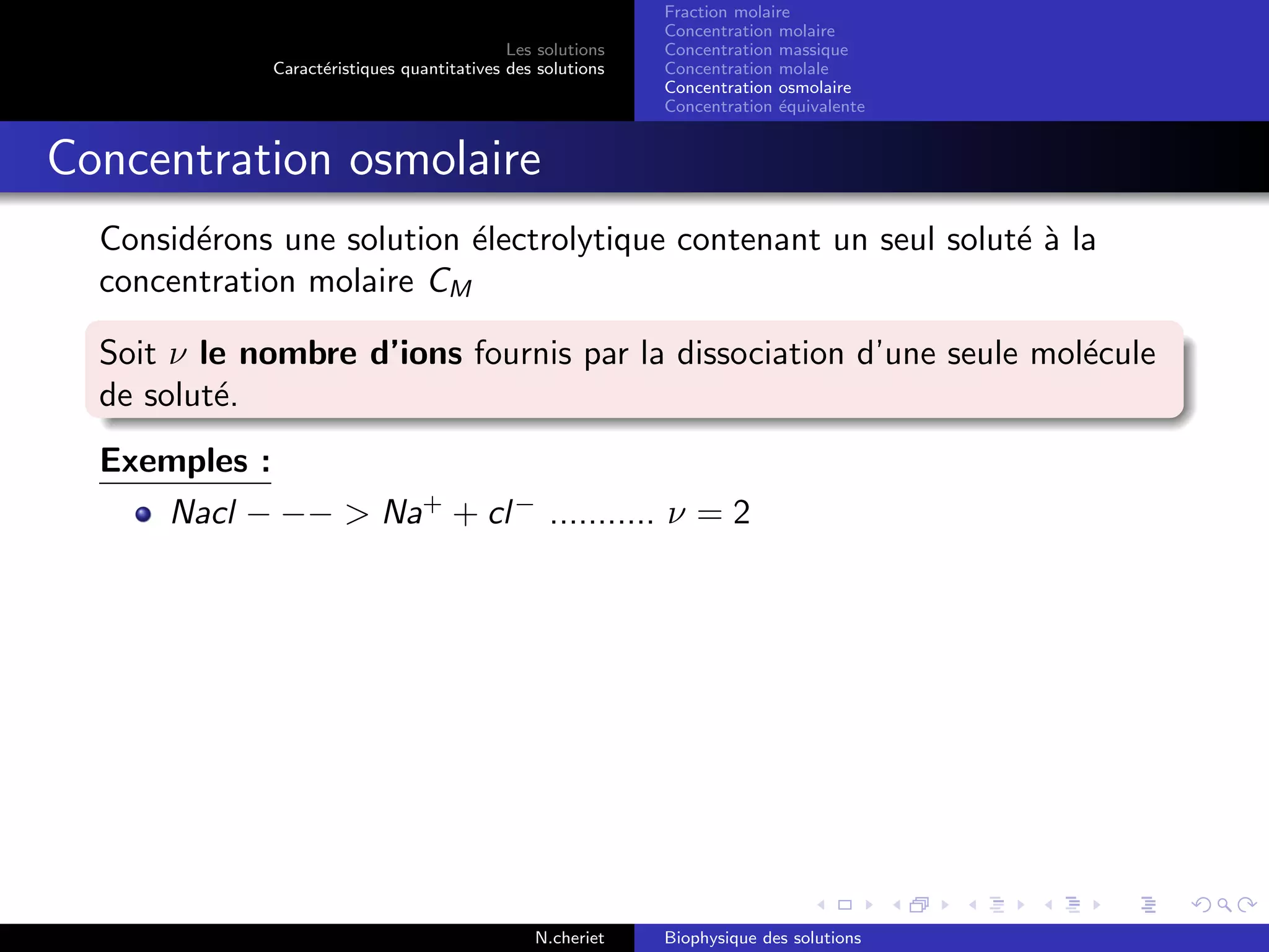 Les solutions
Caract´eristiques quantitatives des solutions
Fraction molaire
Concentration molaire
Concentration massique
Concentration molale
Concentration osmolaire
Concentration ´equivalente
Concentration osmolaire
Consid´erons une solution ´electrolytique contenant un seul solut´e `a la
concentration molaire CM
Soit ν le nombre d’ions fournis par la dissociation d’une seule mol´ecule
de solut´e.
Exemples :
Nacl − −− > Na+
+ cl−
........... ν = 2
N.cheriet Biophysique des solutions
 