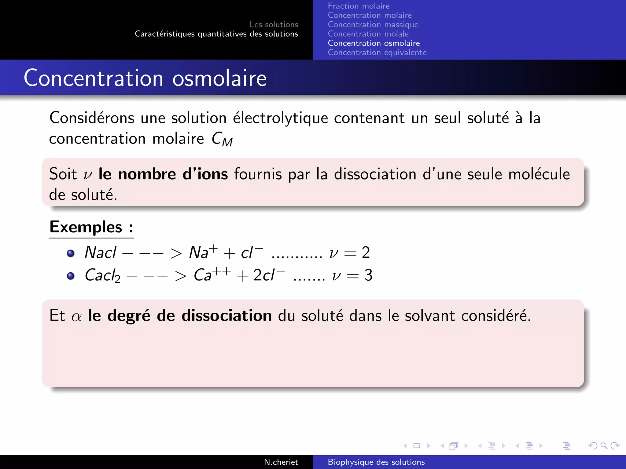 Les solutions
Caract´eristiques quantitatives des solutions
Fraction molaire
Concentration molaire
Concentration massique
Concentration molale
Concentration osmolaire
Concentration ´equivalente
Concentration osmolaire
Consid´erons une solution ´electrolytique contenant un seul solut´e `a la
concentration molaire CM
Soit ν le nombre d’ions fournis par la dissociation d’une seule mol´ecule
de solut´e.
Exemples :
Nacl − −− > Na+
+ cl−
........... ν = 2
Cacl2 − −− > Ca++
+ 2cl−
....... ν = 3
Et α le degr´e de dissociation du solut´e dans le solvant consid´er´e.
N.cheriet Biophysique des solutions
 