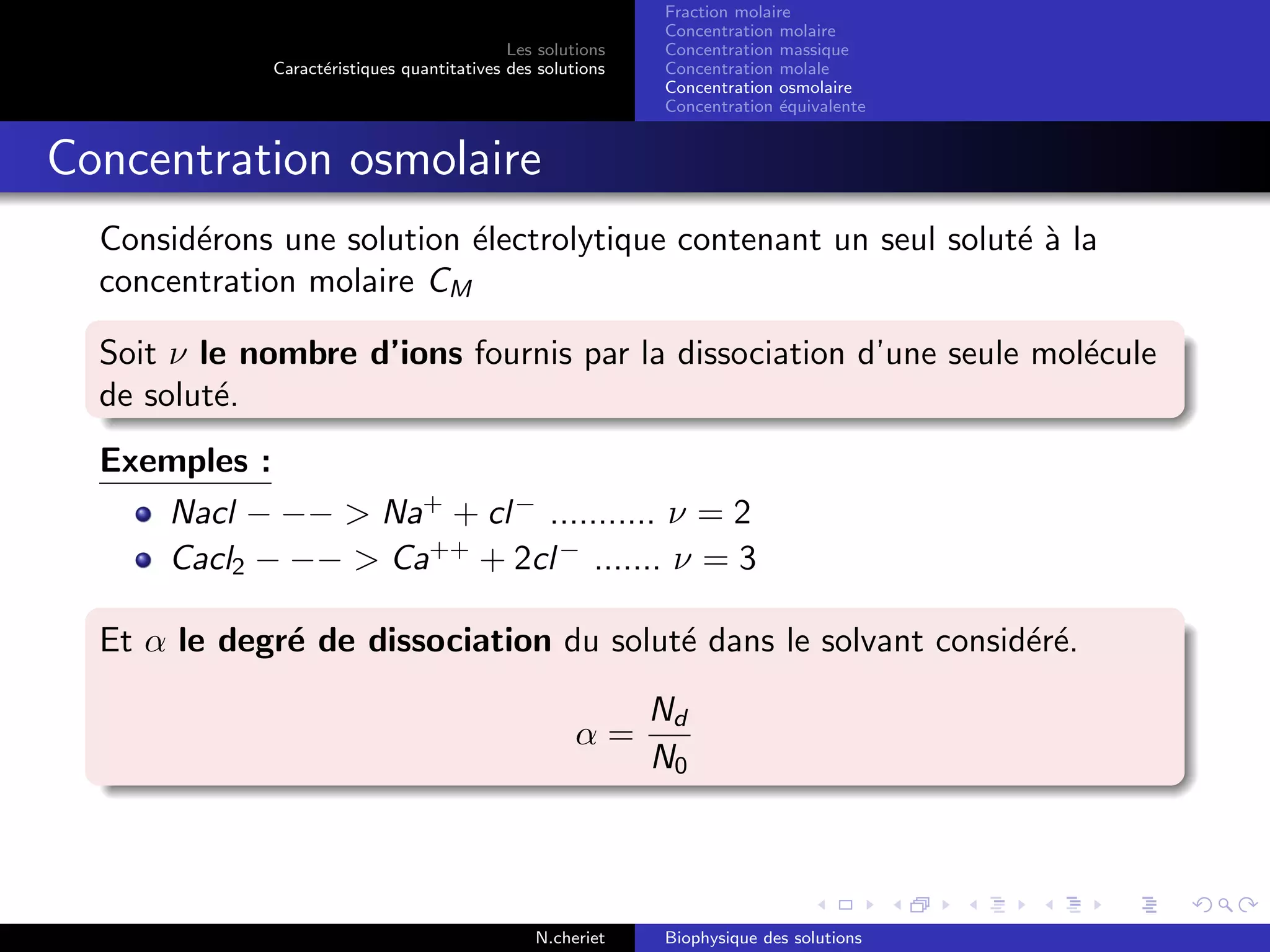 Les solutions
Caract´eristiques quantitatives des solutions
Fraction molaire
Concentration molaire
Concentration massique
Concentration molale
Concentration osmolaire
Concentration ´equivalente
Concentration osmolaire
Consid´erons une solution ´electrolytique contenant un seul solut´e `a la
concentration molaire CM
Soit ν le nombre d’ions fournis par la dissociation d’une seule mol´ecule
de solut´e.
Exemples :
Nacl − −− > Na+
+ cl−
........... ν = 2
Cacl2 − −− > Ca++
+ 2cl−
....... ν = 3
Et α le degr´e de dissociation du solut´e dans le solvant consid´er´e.
α =
Nd
N0
N.cheriet Biophysique des solutions
 