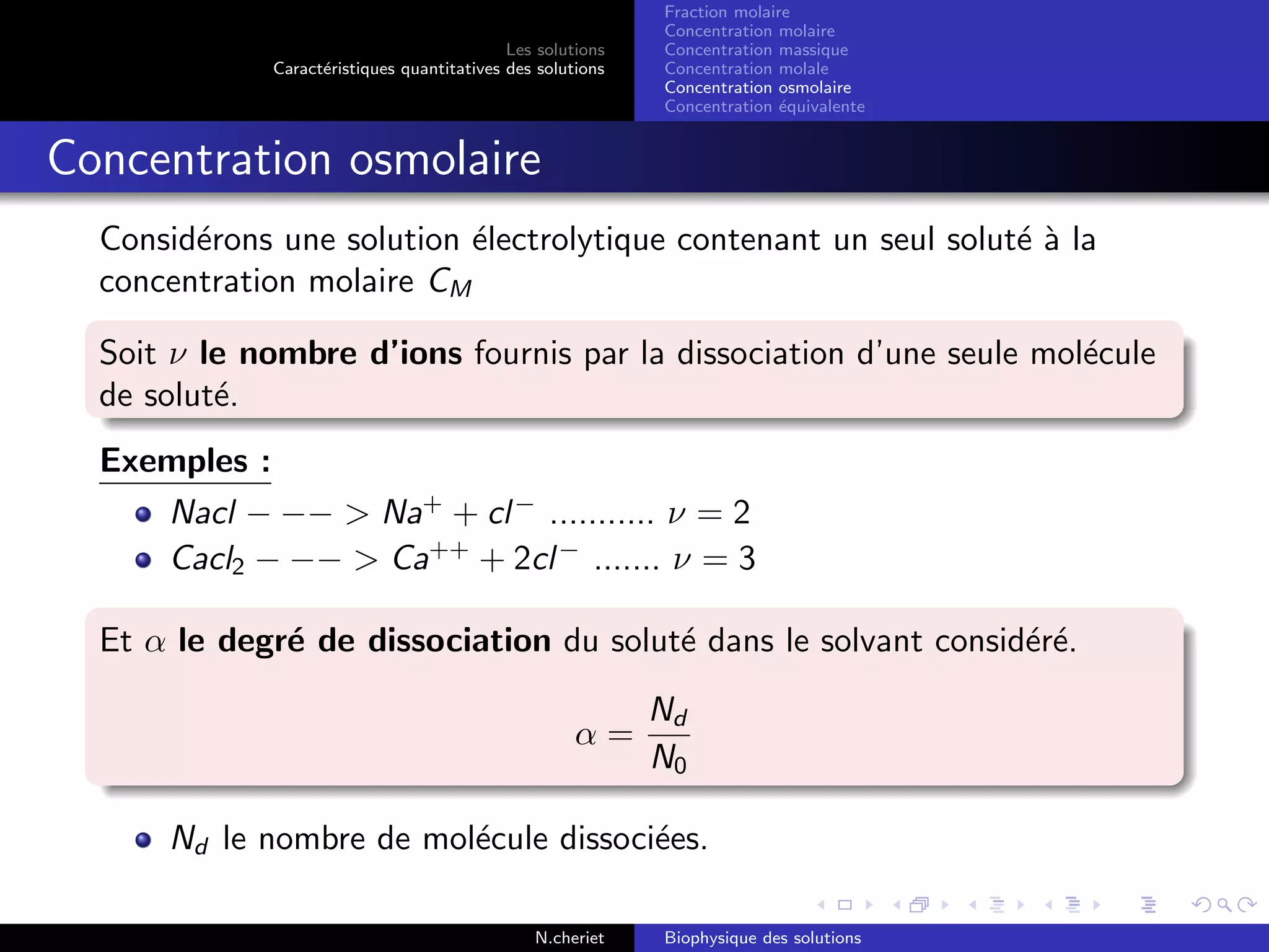 Les solutions
Caract´eristiques quantitatives des solutions
Fraction molaire
Concentration molaire
Concentration massique
Concentration molale
Concentration osmolaire
Concentration ´equivalente
Concentration osmolaire
Consid´erons une solution ´electrolytique contenant un seul solut´e `a la
concentration molaire CM
Soit ν le nombre d’ions fournis par la dissociation d’une seule mol´ecule
de solut´e.
Exemples :
Nacl − −− > Na+
+ cl−
........... ν = 2
Cacl2 − −− > Ca++
+ 2cl−
....... ν = 3
Et α le degr´e de dissociation du solut´e dans le solvant consid´er´e.
α =
Nd
N0
Nd le nombre de mol´ecule dissoci´ees.
N.cheriet Biophysique des solutions
 