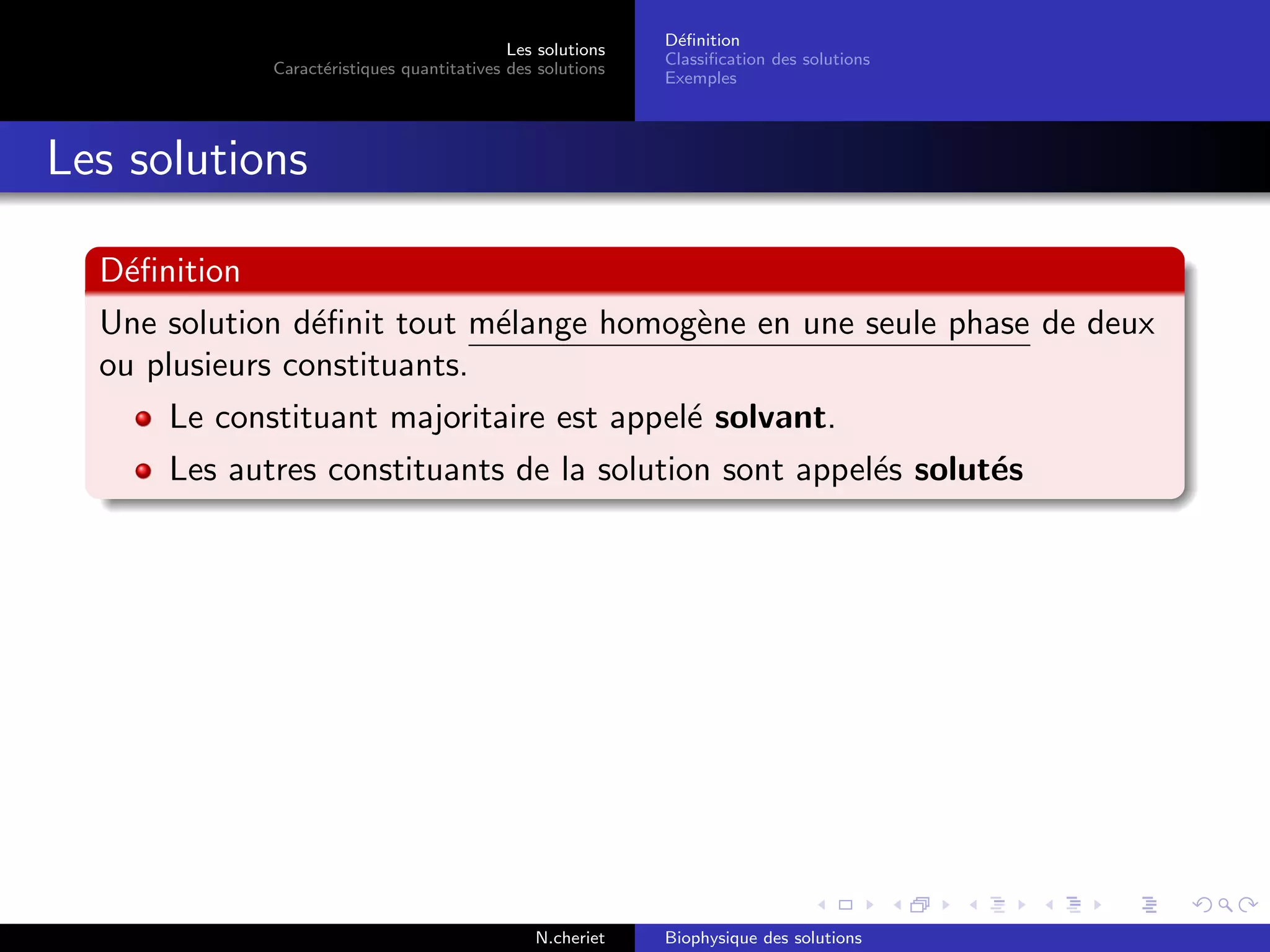 Les solutions
Caract´eristiques quantitatives des solutions
D´eﬁnition
Classiﬁcation des solutions
Exemples
Les solutions
D´eﬁnition
Une solution d´eﬁnit tout m´elange homog`ene en une seule phase de deux
ou plusieurs constituants.
Le constituant majoritaire est appel´e solvant.
Les autres constituants de la solution sont appel´es solut´es
N.cheriet Biophysique des solutions
 