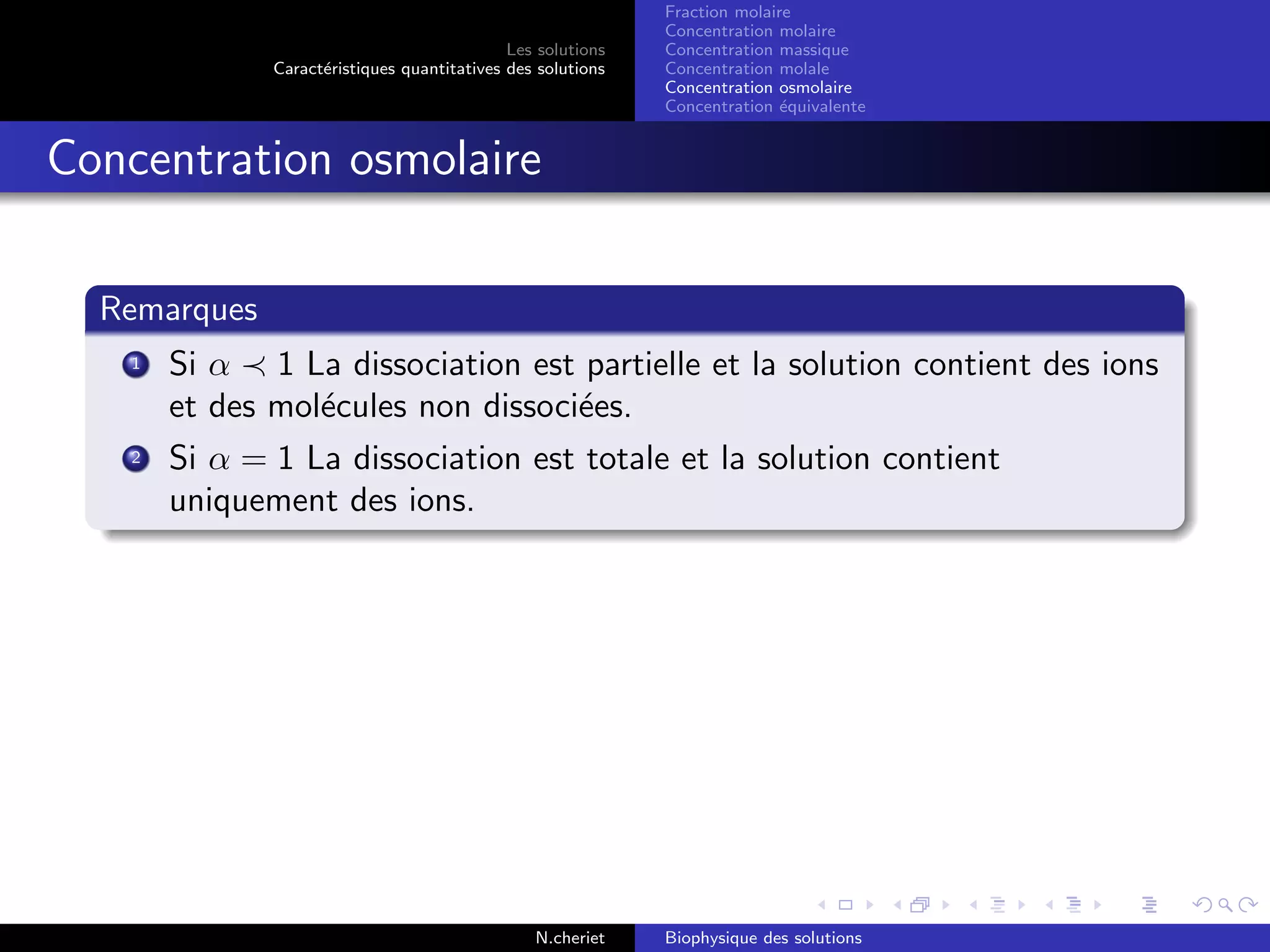 Les solutions
Caract´eristiques quantitatives des solutions
Fraction molaire
Concentration molaire
Concentration massique
Concentration molale
Concentration osmolaire
Concentration ´equivalente
Concentration osmolaire
Remarques
1 Si α 1 La dissociation est partielle et la solution contient des ions
et des mol´ecules non dissoci´ees.
2 Si α = 1 La dissociation est totale et la solution contient
uniquement des ions.
N.cheriet Biophysique des solutions
 