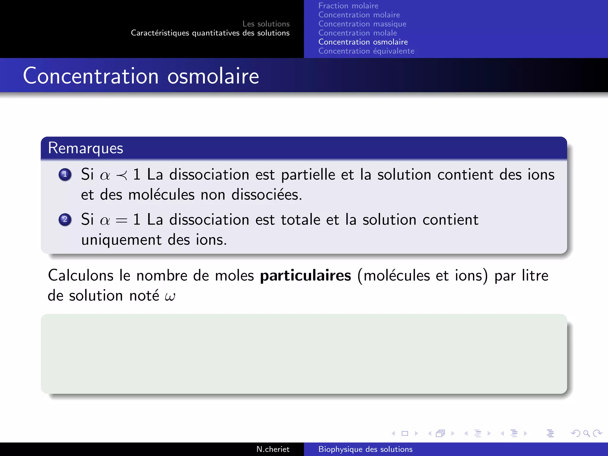 Les solutions
Caract´eristiques quantitatives des solutions
Fraction molaire
Concentration molaire
Concentration massique
Concentration molale
Concentration osmolaire
Concentration ´equivalente
Concentration osmolaire
Remarques
1 Si α 1 La dissociation est partielle et la solution contient des ions
et des mol´ecules non dissoci´ees.
2 Si α = 1 La dissociation est totale et la solution contient
uniquement des ions.
Calculons le nombre de moles particulaires (mol´ecules et ions) par litre
de solution not´e ω
N.cheriet Biophysique des solutions
 