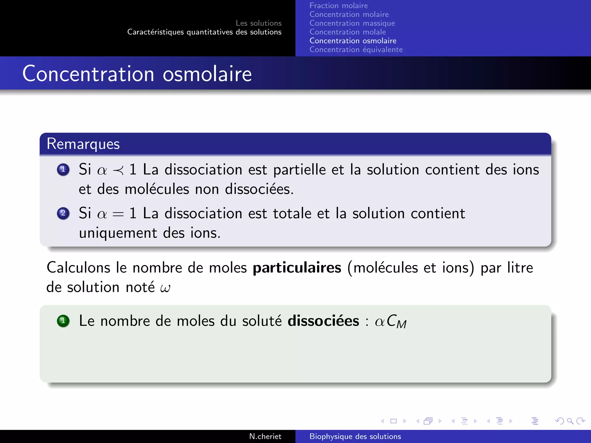 Les solutions
Caract´eristiques quantitatives des solutions
Fraction molaire
Concentration molaire
Concentration massique
Concentration molale
Concentration osmolaire
Concentration ´equivalente
Concentration osmolaire
Remarques
1 Si α 1 La dissociation est partielle et la solution contient des ions
et des mol´ecules non dissoci´ees.
2 Si α = 1 La dissociation est totale et la solution contient
uniquement des ions.
Calculons le nombre de moles particulaires (mol´ecules et ions) par litre
de solution not´e ω
1 Le nombre de moles du solut´e dissoci´ees : αCM
N.cheriet Biophysique des solutions
 