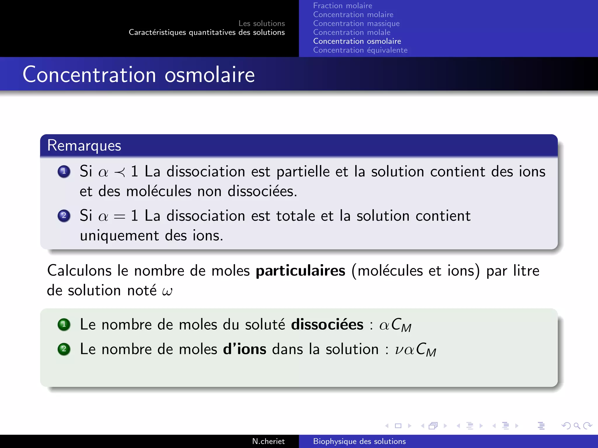 Les solutions
Caract´eristiques quantitatives des solutions
Fraction molaire
Concentration molaire
Concentration massique
Concentration molale
Concentration osmolaire
Concentration ´equivalente
Concentration osmolaire
Remarques
1 Si α 1 La dissociation est partielle et la solution contient des ions
et des mol´ecules non dissoci´ees.
2 Si α = 1 La dissociation est totale et la solution contient
uniquement des ions.
Calculons le nombre de moles particulaires (mol´ecules et ions) par litre
de solution not´e ω
1 Le nombre de moles du solut´e dissoci´ees : αCM
2 Le nombre de moles d’ions dans la solution : ναCM
N.cheriet Biophysique des solutions
 