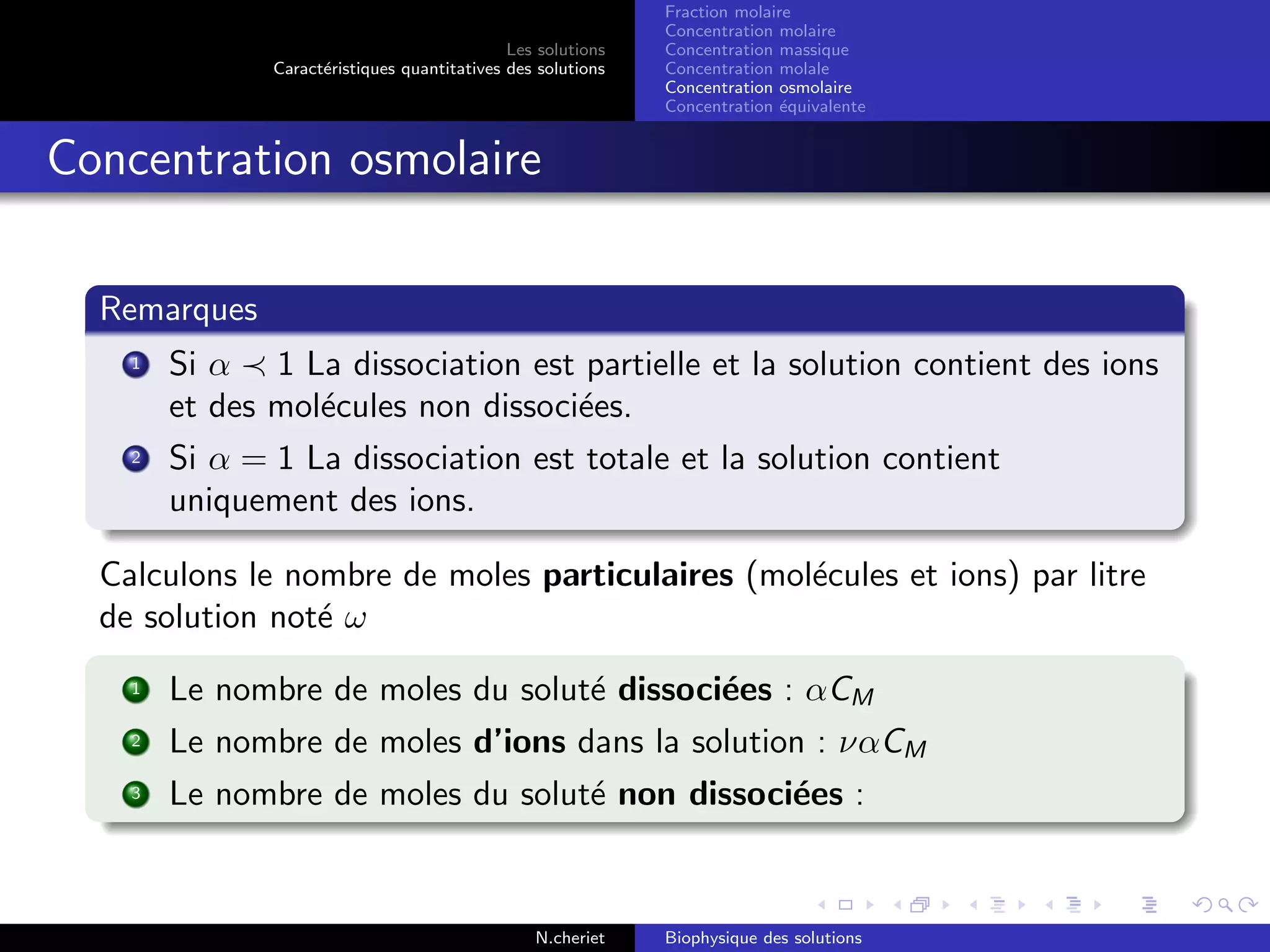 Les solutions
Caract´eristiques quantitatives des solutions
Fraction molaire
Concentration molaire
Concentration massique
Concentration molale
Concentration osmolaire
Concentration ´equivalente
Concentration osmolaire
Remarques
1 Si α 1 La dissociation est partielle et la solution contient des ions
et des mol´ecules non dissoci´ees.
2 Si α = 1 La dissociation est totale et la solution contient
uniquement des ions.
Calculons le nombre de moles particulaires (mol´ecules et ions) par litre
de solution not´e ω
1 Le nombre de moles du solut´e dissoci´ees : αCM
2 Le nombre de moles d’ions dans la solution : ναCM
3 Le nombre de moles du solut´e non dissoci´ees :
N.cheriet Biophysique des solutions
 