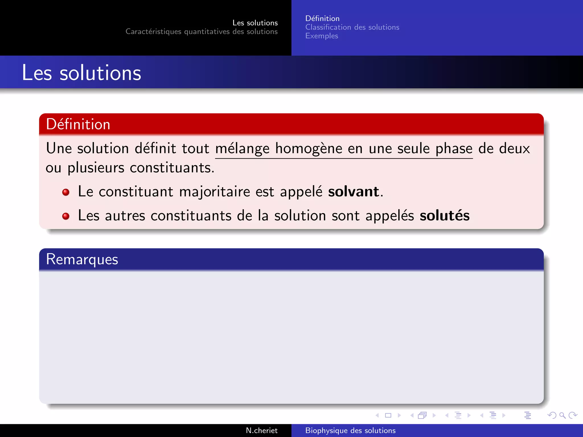 Les solutions
Caract´eristiques quantitatives des solutions
D´eﬁnition
Classiﬁcation des solutions
Exemples
Les solutions
D´eﬁnition
Une solution d´eﬁnit tout m´elange homog`ene en une seule phase de deux
ou plusieurs constituants.
Le constituant majoritaire est appel´e solvant.
Les autres constituants de la solution sont appel´es solut´es
Remarques
N.cheriet Biophysique des solutions
 