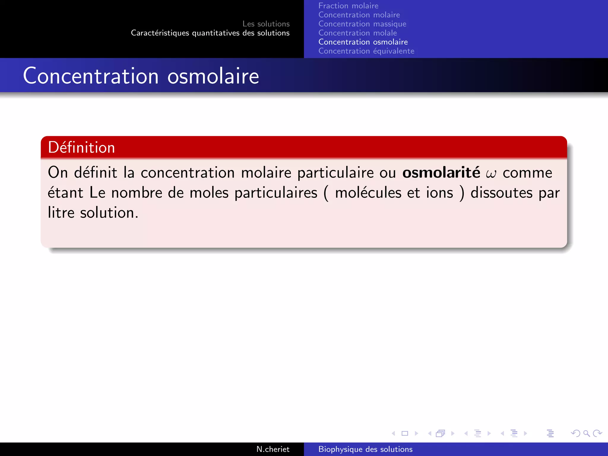 Les solutions
Caract´eristiques quantitatives des solutions
Fraction molaire
Concentration molaire
Concentration massique
Concentration molale
Concentration osmolaire
Concentration ´equivalente
Concentration osmolaire
D´eﬁnition
On d´eﬁnit la concentration molaire particulaire ou osmolarit´e ω comme
´etant Le nombre de moles particulaires ( mol´ecules et ions ) dissoutes par
litre solution.
N.cheriet Biophysique des solutions
 